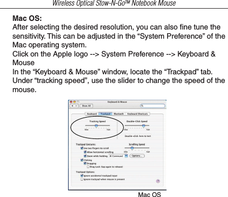 Wireless Optical Stow-N-GoTM Notebook MouseMac OS:After selecting the desired resolution, you can also ﬁne tune the sensitivity. This can be adjusted in the “System Preference” of the Mac operating system.Click on the Apple logo --&gt; System Preference --&gt; Keyboard &amp; MouseIn the “Keyboard &amp; Mouse” window, locate the “Trackpad” tab. Under “tracking speed”, use the slider to change the speed of the mouse.Mac OS