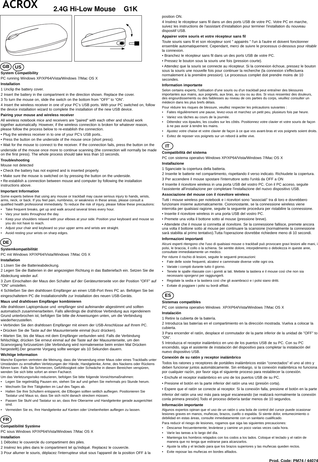 2.4G Hi-Low Mouse    G1KSystem CompatibilityPC running Windows XP/XP64/Vista/Windows 7/Mac OS XInstallation1 Unclip the battery cover.2 Insert the battery in the compartment in the direction shown. Replace the cover.3 To turn the mouse on, slide the switch on the bottom from &quot;OFF” to “ON”.4 Insert the wireless receiver in one of your PC’s USB ports. With your PC switched on, followthe device installation wizard to complete the installation of the new USB device.Pairing your mouse and wireless receiverAll wireless notebook mice and receivers are &quot;paired&quot; with each other and should worktogether automatically. However, if the wireless connection is broken for whatever reason,please follow the process below to re-establish the connection.• Plug the wireless receiver in to one of your PC&apos;s USB ports..• Press the button on the underside of the mouse once (short press).• Wait for the mouse to connect to the receiver. If the connection fails, press the button on theunderside of the mouse once more to continue scanning (the connection will normally be madeon the first press). The whole process should take less than 10 seconds.TroubleshootingMouse not detected• Check the battery has not expired and is inserted properly.• Make sure the mouse is switched on by pressing the button on the underside.• Re-establish a connection between mouse and computer by following the installationinstructions above.Important InformationSome experts believe that using any mouse or trackball may cause serious injury to hands, wrists,arms, neck, or back. If you feel pain, numbness, or weakness in these areas, please consult aqualified health professional immediately. To reduce the risk of injury, please follow these precautions:• Take frequent breaks, get up and walk around several times every hour.• Vary your tasks throughout the day.• Keep your shoulders relaxed with your elbows at your side. Position your keyboard and mouse soyou do not have to reach.• Adjust your chair and keyboard so your upper arms and wrists are straight.• Avoid resting your wrists on sharp edges.SystemkompatibilitätPC mit Windows XP/XP64/Vista/Windows 7/Mac OS XInstallation 1 Lösen Sie die Batterieabdeckung.2 Legen Sie die Batterien in der angezeigten Richtung in das Batteriefach ein. Setzen Sie dieAbdeckung wieder auf.3 Zum Einschalten der Maus den Schalter auf der Geräteunterseite von der Position &quot;OFF” auf&quot;ON&quot; umstellen.4 Schließen Sie den drahtlosen Empfänger an einen USB-Port Ihres PC an. Befolgen Sie beieingeschaltetem PC die Installationshilfe zur Installation des neuen USB-Geräts.Maus und drahtlosen Empfänger kombinierenAlle drahtlosen Laptopmäuse und -empfänger sind aufeinander abgestimmt und solltenautomatisch zusammenarbeiten. Falls allerdings die drahtlose Verbindung aus irgendeinemGrund unterbrochen ist, befolgen Sie bitte die Anweisungen unten, um die Verbindungwiederherzustellen.• Verbinden Sie den drahtlosen Empfänger mit einem der USB-Anschlüsse auf Ihrem PC.• Drücken Sie die Taste auf der Mausunterseite einmal (kurz drücken).• Warten Sie, bis die Maus mit dem Empfänger verbunden wird. Falls die Verbindungfehlschlägt, drücken Sie erneut einmal auf die Taste auf der Mausunterseite, um denScanvorgang fortzusetzen (die Verbindung wird normalerweise beim ersten Mal Drückenhergestellt).Der gesamte Vorgang sollte weniger als 10 Sekunden dauern.Wichtige InformationManche Experten vertreten die Meinung, dass die Verwendung einer Maus oder eines Trackballs unterUmständen zu ernsthaften Verletzungen der Hände, Handgelenke, Arme, des Nackens oder Rückensführen kann. Falls Sie Schmerzen, Gefühllosigkeit oder Schwäche in diesen Bereichen verspüren,wenden Sie sich bitte sofort an einen Facharzt.Um das Verletzungsrisiko reduzieren, befolgen Sie bitte folgende Vorsichtsmaßnahmen:• Legen Sie regelmäßig Pausen ein, stehen Sie auf und gehen Sie mehrmals pro Stunde herum.• Wechseln Sie Ihre Tätigkeiten im Lauf des Tages ab.• Halten Sie Ihre Schultern entspannt, die Ellbogen sollten seitlich aufliegen. Positionieren SieTastatur und Maus so, dass Sie sich nicht danach strecken müssen.• Passen Sie Stuhl und Tastatur so an, dass Ihre Oberarme und Handgelenke gerade ausgerichtetsind.• Vermeiden Sie es, Ihre Handgelenke auf Kanten oder Unebenheiten aufliegen zu lassen.Compatibilité SystèmePC sous Windows XP/XP64/Vista/Windows 7/Mac OS XInstallation1 Déboitez le couvercle du compartiment des piles.2 Insérez les piles dans le compartiment tel qu&apos;indiqué. Replacez le couvercle.3 Pour allumer le souris, déplacez l&apos;interrupteur situé sous l&apos;appareil de la position OFF à laposition ON.4 Insérez le récepteur sans fil dans un des ports USB de votre PC. Votre PC en marche,suivez les instructions de l&apos;assistant d&apos;installation pour terminer l&apos;installation du nouveaudispositif USB.Appairer votre souris et votre récepteur sans filToute souris sans fil et son récepteur sont &quot; appairés &quot; l&apos;un à l&apos;autre et doivent fonctionnerensemble automatiquement. Cependant, merci de suivre le processus ci-dessous pour rétablirla connexion.• Branchez le récepteur sans fil dans un des ports USB de votre PC.• Pressez le bouton sous la souris une fois (pression courte).• Attendez que la souris se connecte au récepteur. Si la connexion échoue, pressez le boutonsous la souris une nouvelle fois pour continuer la recherche (la connexion s&apos;effectueranormalement à la première pression). Le processus complet doit prendre moins de 10secondes.Information importanteSelon certains experts, l&apos;utilisation d&apos;une souris ou d&apos;un trackball peut entraîner des blessuresimportantes aux mains, aux poignets, aux bras, au cou ou au dos. Si vous ressentez des douleurs,des engourdissements ou des faiblesses au niveau de ces parties du corps, veuillez consulter unmédecin dans les plus brefs délais.Pour réduire les risques de blessure, veuillez respecter les précautions suivantes :• Faites régulièrement une pause, levez-vous et marchez un petit peu, plusieurs fois par heure.• Variez vos tâches au cours de la journée.• Détendez vos épaules, les coudes sur les côtés. Positionnez votre clavier et votre souris de façonà ne pas avoir à tendre les mains.• Ajustez votre chaise et votre clavier de façon à ce que vos avant-bras et vos poignets soient droits.• Evitez de reposer vos poignets sur un rebord à arête vive.Compatibilità del sistemaPC con sistema operativo Windows XP/XP64/Vista/Windows 7/Mac OS XInstallazione1 Sganciate la copertura della batteria.2 Inserite le batterie nel compartimento, rispettando il verso indicato. Richiudete la copertura.3 Per accendere il mouse spostare l&apos;interruttore sotto l&apos;unità da OFF a ON4 Inserite il ricevitore wireless in una porta USB del vostro PC. Con il PC acceso, seguitel&apos;assistente all&apos;installazione per completare l&apos;installazione del nuovo dispositivo USB.Associazione del mouse con il ricevitore wirelessTutti i mouse wireless per notebook e i ricevitori sono &quot;associati&quot; tra di loro e dovrebberofunzionare insieme automaticamente. Ciononostante, se la connessione wireless vieneinterrotta per qualsiasi ragione, seguite la seguente procedura per ristabilire la connessione.• Inserite il ricevitore wireless in una porta USB del vostro PC.• Premete una volta il bottone sotto al mouse (pressione breve).• Attendete che il mouse si connetta al ricevitore. Se la connessione fallisce, premete ancorauna volta il bottone sotto al mouse per continuare la scansione (normalmente la connessionesarà stabilita al primo tentativo).Tutta l&apos;operazione dovrebbe richiedere meno di 10 secondi.Informazioni importantiAlcuni esperti ritengono che l&apos;uso di qualsiasi mouse o trackball può provocare gravi lesioni alle mani, ipolsi, le braccia, il collo o la schiena. Se sentite dolore, intorpidimento o debolezza in queste aree,consultate immediatamente un medico.Per ridurre il rischio di lesioni, seguite le seguenti precauzioni:• Fate delle soste frequenti, alzatevi e camminate diverse volte ogni ora.• Variate i compiti durante tutto il giorno.• Tenete le spalle rilassate con i gomiti ai lati. Mettete la tastiera e il mouse così che non sianecessario sporgervi per raggiungerli.• Regolate la sedia e la tastiera così che gli avambracci e i polsi siano dritti.• Evitate di poggiare i polsi su bordi affilati.Sistemas compatiblesPC con sistema operativo Windows  XP/XP64/Vista/Windows 7/Mac OS XInstalación1 Retire la cubierta de la batería.2 Introduzca las baterías en el compartimiento en la dirección mostrada. Vuelva a colocar lacubierta.3 Para encender el ratón, desplace el conmutador de la parte inferior de la unidad de &quot;OFF” to“ON”.5 Introduzca el receptor inalámbrico en uno de los puertos USB de su PC. Con su PCencendido, siga el asistente de instalación del dispositivo para completar la instalación delnuevo dispositivo USB.Conexión de su ratón y receptor inalámbricoTodos los ratones y receptores de portátiles inalámbricos están &quot;conectados&quot; el uno al otro ydeben funcionar juntos automáticamente. Sin embargo, si la conexión inalámbrica no funcionapor cualquier razón, por favor siga el siguiente proceso para restablecer la conexión.• Enchufe el receptor inalámbrico en uno de los puertos USB de su PC.• Presione el botón en la parte inferior del ratón una vez (presión corta).• Espere que el ratón se conecte al receptor. Si la conexión falla, presione el botón en la parteinferior del ratón una vez más para seguir escaneando (se realizará normalmente la conexiónconla primera presión).Todo el proceso debería tardar menos de 10 segundos.Información importanteAlgunos expertos opinan que el uso de un ratón o una bola de control del cursor puede ocasionarlesiones graves en manos, muñecas, brazos, cuello o espalda. Si siente dolor, entumecimiento odebilidad en estas áreas, consulte inmediatamente con un sanitario cualificado.Para reducir el riesgo de lesiones, rogamos que siga las siguientes precauciones:• Descanse frecuentemente; levántese y camine un poco varias veces cada hora.• Varíe las tareas a lo largo del día.• Mantenga los hombros relajados con los codos a los lados. Coloque el teclado y el ratón demanera que no tenga que estirarse para alcanzarlos.• Ajuste la silla y el teclado para que los brazos superiores y las muñecas queden rectos.• Evite reposar las muñecas en bordes afilados.Prod. Code: PM74 / 44074GB USDEFRESITACROX  