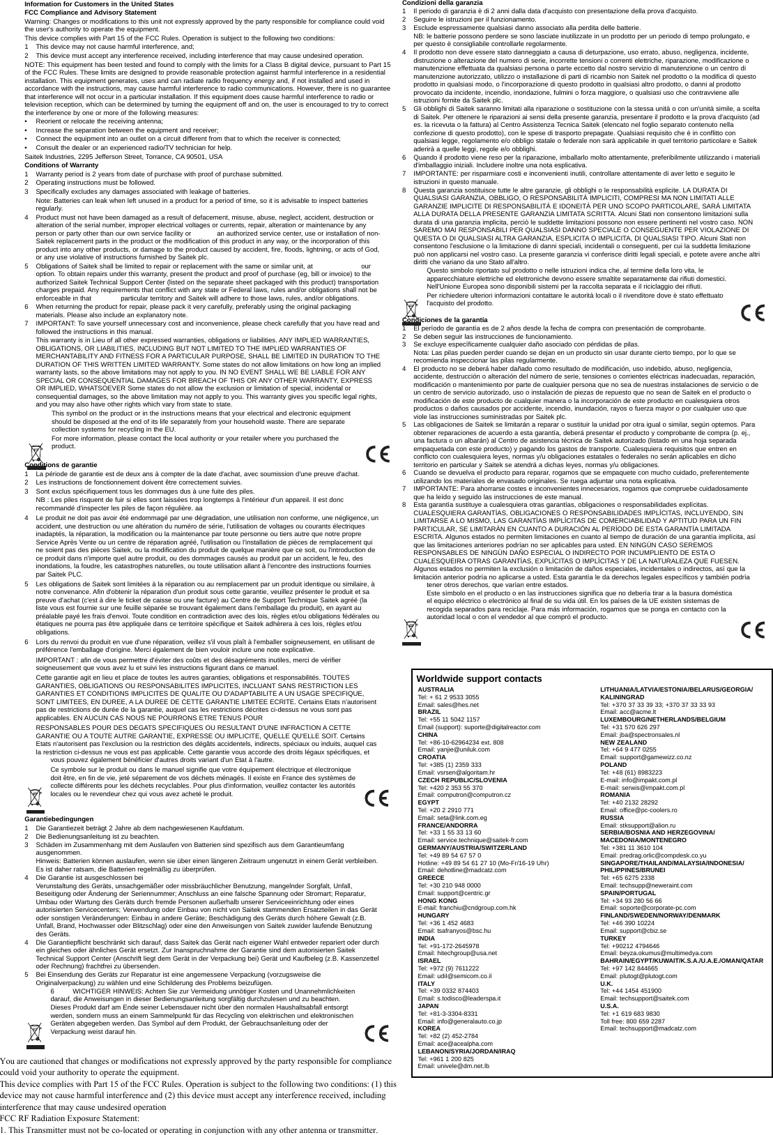 LITHUANIA/LATVIA/ESTONIA/BELARUS/GEORGIA/KALININGRADTel: +370 37 33 39 33; +370 37 33 33 93Email: acc@acme.ltLUXEMBOURG/NETHERLANDS/BELGIUMTel: +31 570 626 297Email: jba@spectronsales.nlNEW ZEALANDTel: +64 9 477 0255Email: support@gamewizz.co.nzPOLANDTel: +48 (61) 8983223E-mail: info@impakt.com.plE-mail: serwis@impakt.com.plROMANIATel: +40 2132 28292Email: office@pc-coolers.ro RUSSIAEmail: stksupport@alion.ruSERBIA/BOSNIA AND HERZEGOVINA/MACEDONIA/MONTENEGROTel: +381 11 3610 104Email: predrag.orlic@compdesk.co.yuSINGAPORE/THAILAND/MALAYSIA/INDONESIA/PHILIPPINES/BRUNEITel: +65 6275 2338Email: techsupp@neweraint.comSPAIN/PORTUGALTel: +34 93 280 56 66Email: soporte@corporate-pc.comFINLAND/SWEDEN/NORWAY/DENMARKTel: +46 390 10224Email: support@cbiz.seTURKEYTel: +90212 4794646Email: beyza.okumus@multimedya.comBAHRAIN/EGYPT/KUWAIT/K.S.A./U.A.E./OMAN/QATAR Tel: +97 142 844665Email: plutogt@plutogt.comU.K.Tel: +44 1454 451900Email: techsupport@saitek.comU.S.A.Tel: +1 619 683 9830 Toll free: 800 659 2287Email: techsupport@madcatz.comInformation for Customers in the United StatesFCC Compliance and Advisory StatementWarning: Changes or modifications to this unit not expressly approved by the party responsible for compliance could voidthe user&apos;s authority to operate the equipment.This device complies with Part 15 of the FCC Rules. Operation is subject to the following two conditions: 1 This device may not cause harmful interference, and;2 This device must accept any interference received, including interference that may cause undesired operation.NOTE: This equipment has been tested and found to comply with the limits for a Class B digital device, pursuant to Part 15of the FCC Rules. These limits are designed to provide reasonable protection against harmful interference in a residentialinstallation. This equipment generates, uses and can radiate radio frequency energy and, if not installed and used inaccordance with the instructions, may cause harmful interference to radio communications. However, there is no guaranteethat interference will not occur in a particular installation. If this equipment does cause harmful interference to radio ortelevision reception, which can be determined by turning the equipment off and on, the user is encouraged to try to correctthe interference by one or more of the following measures:• Reorient or relocate the receiving antenna;• Increase the separation between the equipment and receiver;• Connect the equipment into an outlet on a circuit different from that to which the receiver is connected;• Consult the dealer or an experienced radio/TV technician for help.Saitek Industries, 2295 Jefferson Street, Torrance, CA 90501, USAConditions of Warranty1 Warranty period is 2 years from date of purchase with proof of purchase submitted.2 Operating instructions must be followed.3 Specifically excludes any damages associated with leakage of batteries. Note: Batteries can leak when left unused in a product for a period of time, so it is advisable to inspect batteriesregularly.4 Product must not have been damaged as a result of defacement, misuse, abuse, neglect, accident, destruction oralteration of the serial number, improper electrical voltages or currents, repair, alteration or maintenance by anyperson or party other than our own service facility or  an authorized service center, use or installation of non-Saitek replacement parts in the product or the modification of this product in any way, or the incorporation of thisproduct into any other products, or damage to the product caused by accident, fire, floods, lightning, or acts of God,or any use violative of instructions furnished by Saitek plc.5 Obligations of Saitek shall be limited to repair or replacement with the same or similar unit, at  ouroption. To obtain repairs under this warranty, present the product and proof of purchase (eg, bill or invoice) to theauthorized Saitek Technical Support Center (listed on the separate sheet packaged with this product) transportationcharges prepaid. Any requirements that conflict with any state or Federal laws, rules and/or obligations shall not beenforceable in that  particular territory and Saitek will adhere to those laws, rules, and/or obligations.6 When returning the product for repair, please pack it very carefully, preferably using the original packagingmaterials. Please also include an explanatory note.7 IMPORTANT: To save yourself unnecessary cost and inconvenience, please check carefully that you have read andfollowed the instructions in this manual. This warranty is in Lieu of all other expressed warranties, obligations or liabilities. ANY IMPLIED WARRANTIES,OBLIGATIONS, OR LIABILITIES, INCLUDING BUT NOT LIMITED TO THE IMPLIED WARRANTIES OFMERCHANTABILITY AND FITNESS FOR A PARTICULAR PURPOSE, SHALL BE LIMITED IN DURATION TO THEDURATION OF THIS WRITTEN LIMITED WARRANTY. Some states do not allow limitations on how long an impliedwarranty lasts, so the above limitations may not apply to you. IN NO EVENT SHALL WE BE LIABLE FOR ANYSPECIAL OR CONSEQUENTIAL DAMAGES FOR BREACH OF THIS OR ANY OTHER WARRANTY, EXPRESSOR IMPLIED, WHATSOEVER Some states do not allow the exclusion or limitation of special, incidental orconsequential damages, so the above limitation may not apply to you. This warranty gives you specific legal rights,and you may also have other rights which vary from state to state.This symbol on the product or in the instructions means that your electrical and electronic equipmentshould be disposed at the end of its life separately from your household waste. There are separatecollection systems for recycling in the EU.For more information, please contact the local authority or your retailer where you purchased theproduct.Conditions de garantie1 La période de garantie est de deux ans à compter de la date d&apos;achat, avec soumission d&apos;une preuve d&apos;achat.2 Les instructions de fonctionnement doivent être correctement suivies. 3 Sont exclus spécifiquement tous les dommages dus à une fuite des piles. NB : Les piles risquent de fuir si elles sont laissées trop longtemps à l&apos;intérieur d&apos;un appareil. Il est doncrecommandé d&apos;inspecter les piles de façon régulière. aa4 Le produit ne doit pas avoir été endommagé par une dégradation, une utilisation non conforme, une négligence, unaccident, une destruction ou une altération du numéro de série, l&apos;utilisation de voltages ou courants électriquesinadaptés, la réparation, la modification ou la maintenance par toute personne ou tiers autre que notre propreService Après Vente ou un centre de réparation agréé, l&apos;utilisation ou l&apos;installation de pièces de remplacement quine soient pas des pièces Saitek, ou la modification du produit de quelque manière que ce soit, ou l&apos;introduction dece produit dans n&apos;importe quel autre produit, ou des dommages causés au produit par un accident, le feu, desinondations, la foudre, les catastrophes naturelles, ou toute utilisation allant à l&apos;encontre des instructions fourniespar Saitek PLC. 5 Les obligations de Saitek sont limitées à la réparation ou au remplacement par un produit identique ou similaire, ànotre convenance. Afin d&apos;obtenir la réparation d&apos;un produit sous cette garantie, veuillez présenter le produit et sapreuve d&apos;achat (c&apos;est à dire le ticket de caisse ou une facture) au Centre de Support Technique Saitek agréé (laliste vous est fournie sur une feuille séparée se trouvant également dans l&apos;emballage du produit), en ayant aupréalable payé les frais d&apos;envoi. Toute condition en contradiction avec des lois, règles et/ou obligations fédérales ouétatiques ne pourra pas être appliquée dans ce territoire spécifique et Saitek adhèrera à ces lois, règles et/ouobligations. 6 Lors du renvoi du produit en vue d&apos;une réparation, veillez s&apos;il vous plaît à l&apos;emballer soigneusement, en utilisant depréférence l&apos;emballage d&apos;origine. Merci également de bien vouloir inclure une note explicative. IMPORTANT : afin de vous permettre d&apos;éviter des coûts et des désagréments inutiles, merci de vérifiersoigneusement que vous avez lu et suivi les instructions figurant dans ce manuel. Cette garantie agit en lieu et place de toutes les autres garanties, obligations et responsabilités. TOUTESGARANTIES, OBLIGATIONS OU RESPONSABILITES IMPLICITES, INCLUANT SANS RESTRICTION LESGARANTIES ET CONDITIONS IMPLICITES DE QUALITE OU D&apos;ADAPTABILITE A UN USAGE SPECIFIQUE,SONT LIMITEES, EN DUREE, A LA DUREE DE CETTE GARANTIE LIMITEE ECRITE. Certains Etats n&apos;autorisentpas de restrictions de durée de la garantie, auquel cas les restrictions décrites ci-dessus ne vous sont pasapplicables. EN AUCUN CAS NOUS NE POURRONS ETRE TENUS POUR RESPONSABLES POUR DES DEGATS SPECIFIQUES OU RESULTANT D&apos;UNE INFRACTION A CETTEGARANTIE OU A TOUTE AUTRE GARANTIE, EXPRESSE OU IMPLICITE, QUELLE QU&apos;ELLE SOIT. CertainsEtats n&apos;autorisent pas l&apos;exclusion ou la restriction des dégâts accidentels, indirects, spéciaux ou induits, auquel casla restriction ci-dessus ne vous est pas applicable. Cette garantie vous accorde des droits légaux spécifiques, etvous pouvez également bénéficier d&apos;autres droits variant d&apos;un Etat à l&apos;autre.Ce symbole sur le produit ou dans le manuel signifie que votre équipement électrique et électroniquedoit être, en fin de vie, jeté séparement de vos déchets ménagés. Il existe en France des systèmes decollecte différents pour les déchets recyclables. Pour plus d&apos;information, veuillez contacter les autoritéslocales ou le revendeur chez qui vous avez acheté le produit.Garantiebedingungen1 Die Garantiezeit beträgt 2 Jahre ab dem nachgewiesenen Kaufdatum.2 Die Bedienungsanleitung ist zu beachten.3 Schäden im Zusammenhang mit dem Auslaufen von Batterien sind spezifisch aus dem Garantieumfangausgenommen.Hinweis: Batterien können auslaufen, wenn sie über einen längeren Zeitraum ungenutzt in einem Gerät verbleiben.Es ist daher ratsam, die Batterien regelmäßig zu überprüfen. 4 Die Garantie ist ausgeschlossen beiVerunstaltung des Geräts, unsachgemäßer oder missbräuchlicher Benutzung, mangelnder Sorgfalt, Unfall,Beseitigung oder Änderung der Seriennummer; Anschluss an eine falsche Spannung oder Stromart; Reparatur,Umbau oder Wartung des Geräts durch fremde Personen außerhalb unserer Serviceeinrichtung oder einesautorisierten Servicecenters; Verwendung oder Einbau von nicht von Saitek stammenden Ersatzteilen in das Gerätoder sonstigen Veränderungen: Einbau in andere Geräte; Beschädigung des Geräts durch höhere Gewalt (z.B.Unfall, Brand, Hochwasser oder Blitzschlag) oder eine den Anweisungen von Saitek zuwider laufende Benutzungdes Geräts.4 Die Garantiepflicht beschränkt sich darauf, dass Saitek das Gerät nach eigener Wahl entweder repariert oder durchein gleiches oder ähnliches Gerät ersetzt. Zur Inanspruchnahme der Garantie sind dem autorisierten SaitekTechnical Support Center (Anschrift liegt dem Gerät in der Verpackung bei) Gerät und Kaufbeleg (z.B. Kassenzetteloder Rechnung) frachtfrei zu übersenden. 5 Bei Einsendung des Geräts zur Reparatur ist eine angemessene Verpackung (vorzugsweise dieOriginalverpackung) zu wählen und eine Schilderung des Problems beizufügen.6 WICHTIGER HINWEIS: Achten Sie zur Vermeidung unnötiger Kosten und Unannehmlichkeitendarauf, die Anweisungen in dieser Bedienungsanleitung sorgfältig durchzulesen und zu beachten.Dieses Produkt darf am Ende seiner Lebensdauer nicht über den normalen Haushaltsabfall entsorgtwerden, sondern muss an einem Sammelpunkt für das Recycling von elektrischen und elektronischenGeräten abgegeben werden. Das Symbol auf dem Produkt, der Gebrauchsanleitung oder derVerpackung weist darauf hin.Condizioni della garanzia1 Il periodo di garanzia è di 2 anni dalla data d&apos;acquisto con presentazione della prova d&apos;acquisto.2 Seguire le istruzioni per il funzionamento.3 Esclude espressamente qualsiasi danno associato alla perdita delle batterie.NB: le batterie possono perdere se sono lasciate inutilizzate in un prodotto per un periodo di tempo prolungato, eper questo è consigliabile controllarle regolarmente.4 Il prodotto non deve essere stato danneggiato a causa di deturpazione, uso errato, abuso, negligenza, incidente,distruzione o alterazione del numero di serie, incorrette tensioni o correnti elettriche, riparazione, modificazione omanutenzione effettuata da qualsiasi persona o parte eccetto dal nostro servizio di manutenzione o un centro dimanutenzione autorizzato, utilizzo o installazione di parti di ricambio non Saitek nel prodotto o la modifica di questoprodotto in qualsiasi modo, o l&apos;incorporazione di questo prodotto in qualsiasi altro prodotto, o danni al prodottoprovocato da incidente, incendio, inondazione, fulmini o forza maggiore, o qualsiasi uso che contravviene alleistruzioni fornite da Saitek plc.5 Gli obblighi di Saitek saranno limitati alla riparazione o sostituzione con la stessa unità o con un&apos;unità simile, a sceltadi Saitek. Per ottenere le riparazioni ai sensi della presente garanzia, presentare il prodotto e la prova d&apos;acquisto (ades. la ricevuta o la fattura) al Centro Assistenza Tecnica Saitek (elencato nel foglio separato contenuto nellaconfezione di questo prodotto), con le spese di trasporto prepagate. Qualsiasi requisito che è in conflitto conqualsiasi legge, regolamento e/o obbligo statale o federale non sarà applicabile in quel territorio particolare e Saitekaderirà a quelle leggi, regole e/o obblighi.6 Quando il prodotto viene reso per la riparazione, imballarlo molto attentamente, preferibilmente utilizzando i materialid&apos;imballaggio iniziali. Includere inoltre una nota esplicativa.7 IMPORTANTE: per risparmiare costi e inconvenienti inutili, controllare attentamente di aver letto e seguito leistruzioni in questo manuale.8 Questa garanzia sostituisce tutte le altre garanzie, gli obblighi o le responsabilità esplicite. LA DURATA DIQUALSIASI GARANZIA, OBBLIGO, O RESPONSABILITÀ IMPLICITI, COMPRESI MA NON LIMITATI ALLEGARANZIE IMPLICITE DI RESPONSABILITÀ E IDONEITÀ PER UNO SCOPO PARTICOLARE, SARÀ LIMITATAALLA DURATA DELLA PRESENTE GARANZIA LIMITATA SCRITTA. Alcuni Stati non consentono limitazioni sulladurata di una garanzia implicita, perciò le suddette limitazioni possono non essere pertinenti nel vostro caso. NONSAREMO MAI RESPONSABILI PER QUALSIASI DANNO SPECIALE O CONSEGUENTE PER VIOLAZIONE DIQUESTA O DI QUALSIASI ALTRA GARANZIA, ESPLICITA O IMPLICITA, DI QUALSIASI TIPO. Alcuni Stati nonconsentono l&apos;esclusione o la limitazione di danni speciali, incidentali o conseguenti, per cui la suddetta limitazionepuò non applicarsi nel vostro caso. La presente garanzia vi conferisce diritti legali speciali, e potete avere anche altridiritti che variano da uno Stato all&apos;altro.Questo simbolo riportato sul prodotto o nelle istruzioni indica che, al termine della loro vita, leapparecchiature elettriche ed elettroniche devono essere smaltite separatamente dai rifiuti domestici.Nell&apos;Unione Europea sono disponibili sistemi per la raccolta separata e il riciclaggio dei rifiuti.Per richiedere ulteriori informazioni contattare le autorità locali o il rivenditore dove è stato effettuatol&apos;acquisto del prodotto.Condiciones de la garantía1 El período de garantía es de 2 años desde la fecha de compra con presentación de comprobante.2 Se deben seguir las instrucciones de funcionamiento.3 Se excluye específicamente cualquier daño asociado con pérdidas de pilas. Nota: Las pilas pueden perder cuando se dejan en un producto sin usar durante cierto tiempo, por lo que serecomienda inspeccionar las pilas regularmente.4 El producto no se deberá haber dañado como resultado de modificación, uso indebido, abuso, negligencia,accidente, destrucción o alteración del número de serie, tensiones o corrientes eléctricas inadecuadas, reparación,modificación o mantenimiento por parte de cualquier persona que no sea de nuestras instalaciones de servicio o deun centro de servicio autorizado, uso o instalación de piezas de repuesto que no sean de Saitek en el producto omodificación de este producto de cualquier manera o la incorporación de este producto en cualesquiera otrosproductos o daños causados por accidente, incendio, inundación, rayos o fuerza mayor o por cualquier uso queviole las instrucciones suministradas por Saitek plc.5 Las obligaciones de Saitek se limitarán a reparar o sustituir la unidad por otra igual o similar, según optemos. Paraobtener reparaciones de acuerdo a esta garantía, deberá presentar el producto y comprobante de compra (p. ej.,una factura o un albarán) al Centro de asistencia técnica de Saitek autorizado (listado en una hoja separadaempaquetada con este producto) y pagando los gastos de transporte. Cualesquiera requisitos que entren enconflicto con cualesquiera leyes, normas y/u obligaciones estatales o federales no serán aplicables en dichoterritorio en particular y Saitek se atendrá a dichas leyes, normas y/u obligaciones.6 Cuando se devuelva el producto para reparar, rogamos que se empaquete con mucho cuidado, preferentementeutilizando los materiales de envasado originales. Se ruega adjuntar una nota explicativa.7 IMPORTANTE: Para ahorrarse costes e inconvenientes innecesarios, rogamos que compruebe cuidadosamenteque ha leído y seguido las instrucciones de este manual.8 Esta garantía sustituye a cualesquiera otras garantías, obligaciones o responsabilidades explícitas.CUALESQUIERA GARANTÍAS, OBLIGACIONES O RESPONSABILIDADES IMPLÍCITAS, INCLUYENDO, SINLIMITARSE A LO MISMO, LAS GARANTÍAS IMPLÍCITAS DE COMERCIABILIDAD Y APTITUD PARA UN FINPARTICULAR, SE LIMITARÁN EN CUANTO A DURACIÓN AL PERÍODO DE ESTA GARANTÍA LIMITADAESCRITA. Algunos estados no permiten limitaciones en cuanto al tiempo de duración de una garantía implícita, asíque las limitaciones anteriores podrían no ser aplicables para usted. EN NINGÚN CASO SEREMOSRESPONSABLES DE NINGÚN DAÑO ESPECIAL O INDIRECTO POR INCUMPLIENTO DE ESTA OCUALESQUEIRA OTRAS GARANTÍAS, EXPLÍCITAS O IMPLÍCITAS Y DE LA NATURALEZA QUE FUESEN.Algunos estados no permiten la exclusión o limitación de daños especiales, incidentales o indirectos, así que lalimitación anterior podría no aplicarse a usted. Esta garantía le da derechos legales específicos y también podríatener otros derechos, que varían entre estados.Este símbolo en el producto o en las instrucciones significa que no debería tirar a la basura domésticael equipo eléctrico o electrónico al final de su vida útil. En los países de la UE existen sistemas derecogida separados para reciclaje. Para más información, rogamos que se ponga en contacto con laautoridad local o con el vendedor al que compró el producto.AUSTRALIATel: + 61 2 9533 3055Email: sales@hes.netBRAZILTel: +55 11 5042 1157Email (support): suporte@digitalreactor.comCHINATel: +86-10-62964234 ext. 808Email: yanjie@uniluk.comCROATIATel: +385 (1) 2359 333Email: vsrsen@algoritam.hrCZECH REPUBLIC/SLOVENIATel: +420 2 353 55 370Email: computron@computron.czEGYPTTel: +20 2 2910 771Email: seta@link.com.egFRANCE/ANDORRATel: +33 1 55 33 13 60Email: service.technique@saitek-fr.comGERMANY/AUSTRIA/SWITZERLANDTel: +49 89 54 67 57 0Hotline: +49 89 54 61 27 10 (Mo-Fr/16-19 Uhr)Email: dehotline@madcatz.comGREECETel: +30 210 948 0000Email: support@centric.grHONG KONGE-mail: franchiu@cndgroup.com.hkHUNGARYTel: +36 1 452 4683Email: tsafranyos@bsc.huINDIATel: +91-172-2645978Email: hitechgroup@usa.netISRAELTel: +972 (9) 7611222Email: udiI@semicom.co.ilITALYTel: +39 0332 874403Email: s.todisco@leaderspa.itJAPANTel: +81-3-3304-8331Email: info@generalauto.co.jpKOREATel: +82 (2) 452-2784Email: ace@acealpha.comLEBANON/SYRIA/JORDAN/IRAQTel: +961 1 200 825Email: univele@dm.net.lbWorldwide support contactsYou are cautioned that changes or modifications not expressly approved by the party responsible for compliance could void your authority to operate the equipment.This device complies with Part 15 of the FCC Rules. Operation is subject to the following two conditions: (1) this device may not cause harmful interference and (2) this device must accept any interference received, including interference that may cause undesired operationFCC RF Radiation Exposure Statement:1. This Transmitter must not be co-located or operating in conjunction with any other antenna or transmitter.