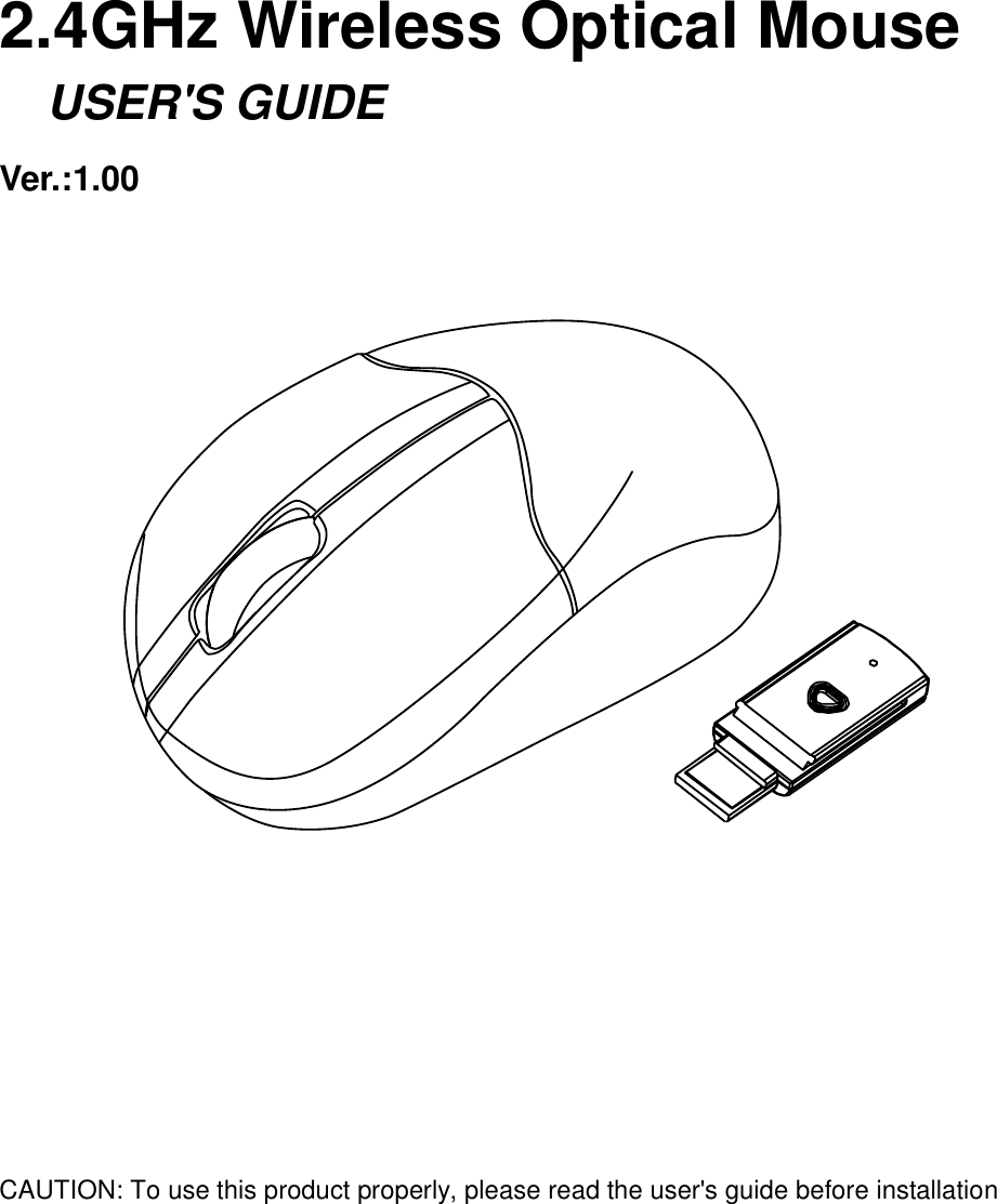     2.4GHz Wireless Optical Mouse     USER&apos;S GUIDE Ver.:1.00                    CAUTION: To use this product properly, please read the user&apos;s guide before installation 