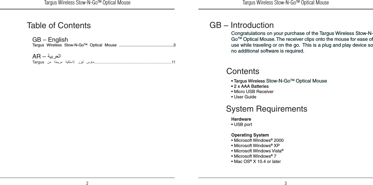 Targus Wireless Stow-N-GoTM Optical Mouse2Targus Wireless Stow-N-GoTM Optical Mouse3Table of ContentsGB – EnglishTargus  Wireless  Stow-N-GoTM  Optical  Mouse  .................................................3AR – Targus     11GB – IntroductionCongratulations on your purchase of the Targus Wireless Stow-N-GoTM Optical Mouse. The receiver clips onto the mouse for ease of use while traveling or on the go.  This is a plug and play device so no additional software is required.System RequirementsHardware• USB portOperating System • Microsoft Windows® 2000• Microsoft Windows® XP• Microsoft Windows Vista®• Microsoft Windows® 7• Mac OS® X 10.4 or laterContents• Targus Wireless Stow-N-GoTM Optical Mouse• 2 x AAA Batteries• Micro USB Receiver• User Guide