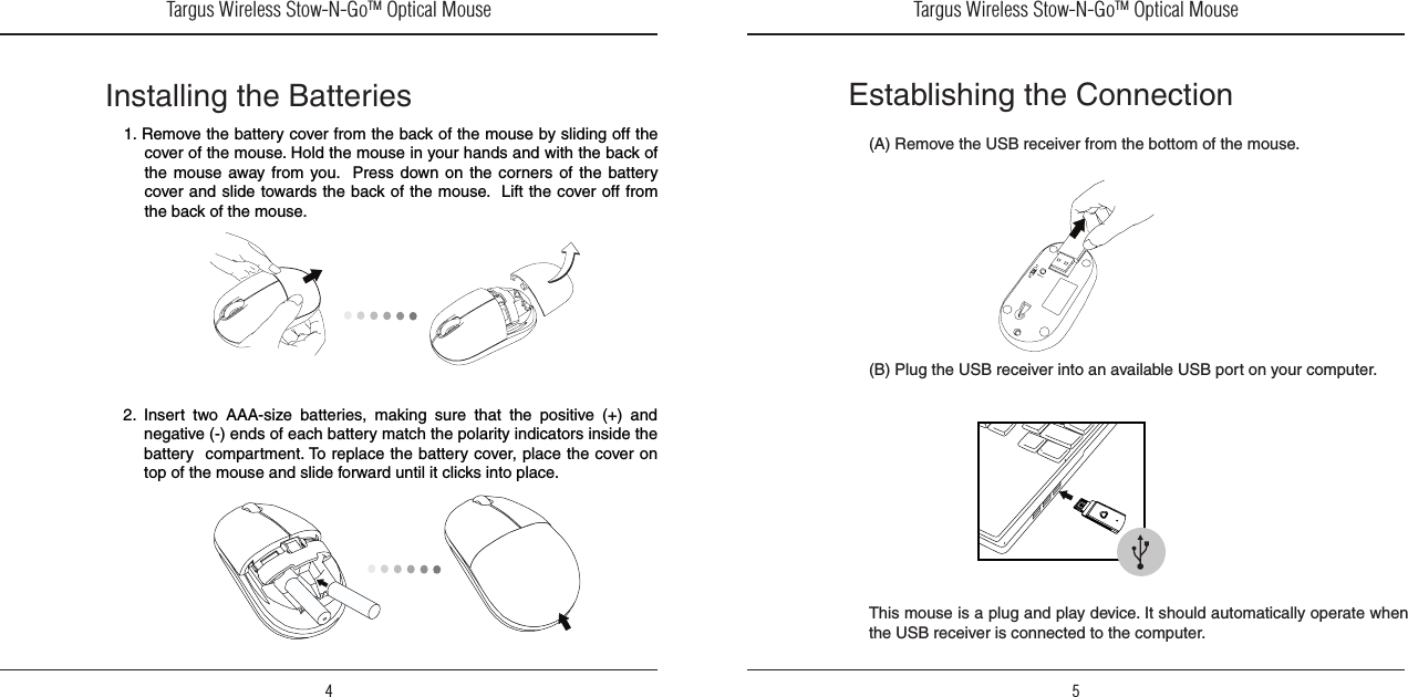 Targus Wireless Stow-N-GoTM Optical Mouse4Targus Wireless Stow-N-GoTM Optical Mouse51. Remove the battery cover from the back of the mouse by sliding off the cover of the mouse. Hold the mouse in your hands and with the back of the  mouse  away  from  you.    Press  down on the corners  of  the  battery cover and slide towards the back of the mouse.  Lift the cover off from the back of the mouse.Installing the Batteries2.  Insert  two  AAA-size  batteries,  making  sure  that  the  positive  (+)  and negative (-) ends of each battery match the polarity indicators inside the battery  compartment. To replace the battery cover, place the cover on top of the mouse and slide forward until it clicks into place.Establishing the Connection(A) Remove the USB receiver from the bottom of the mouse.(B) Plug the USB receiver into an available USB port on your computer.This mouse is a plug and play device. It should automatically operate when the USB receiver is connected to the computer.