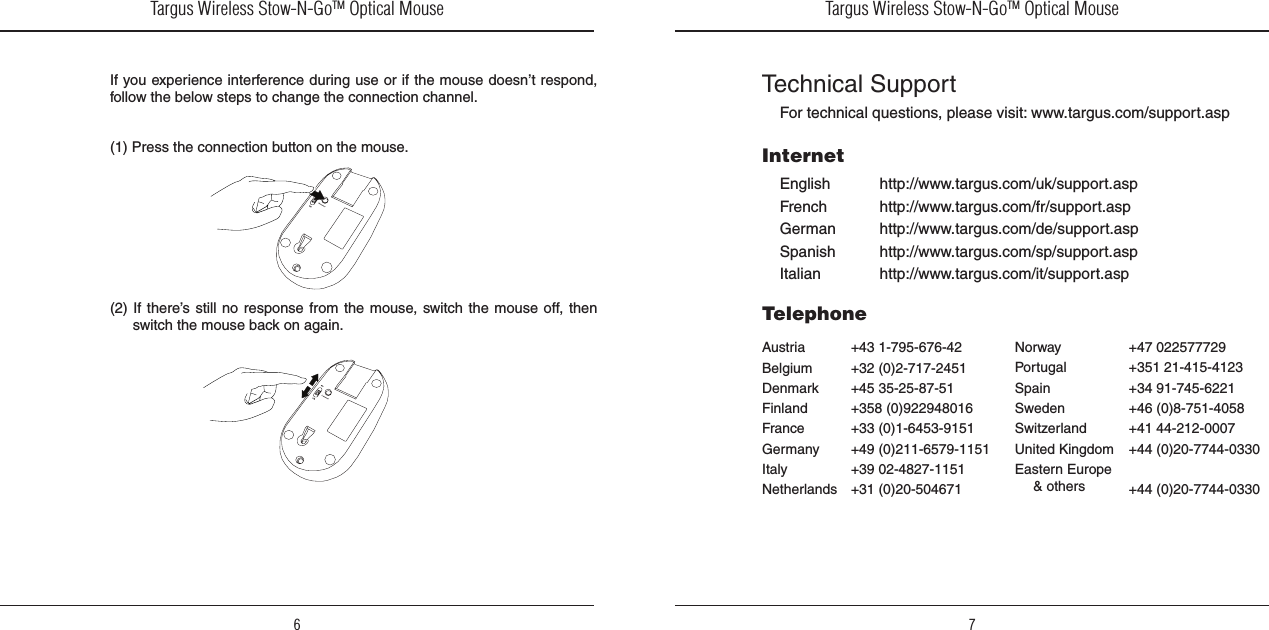 Targus Wireless Stow-N-GoTM Optical Mouse6Targus Wireless Stow-N-GoTM Optical Mouse7If you experience interference during use or if the mouse doesn’t respond, follow the below steps to change the connection channel.(1) Press the connection button on the mouse.(2) If  there’s still no response from the mouse, switch the mouse off, then switch the mouse back on again.Technical SupportFor technical questions, please visit: www.targus.com/support.aspEnglishFrenchGermanSpanishItalianInternetAustriaBelgiumDenmarkFinlandFranceGermanyItalyNetherlandsTelephonehttp://www.targus.com/uk/support.asphttp://www.targus.com/fr/support.asphttp://www.targus.com/de/support.asphttp://www.targus.com/sp/support.asphttp://www.targus.com/it/support.asp+43 1-795-676-42+32 (0)2-717-2451+45 35-25-87-51+358 (0)922948016+33 (0)1-6453-9151+49 (0)211-6579-1151+39 02-4827-1151+31 (0)20-504671NorwayPortugalSpainSwedenSwitzerlandUnited KingdomEastern Europe  &amp; others+47 022577729+351 21-415-4123+34 91-745-6221+46 (0)8-751-4058+41 44-212-0007+44 (0)20-7744-0330+44 (0)20-7744-0330