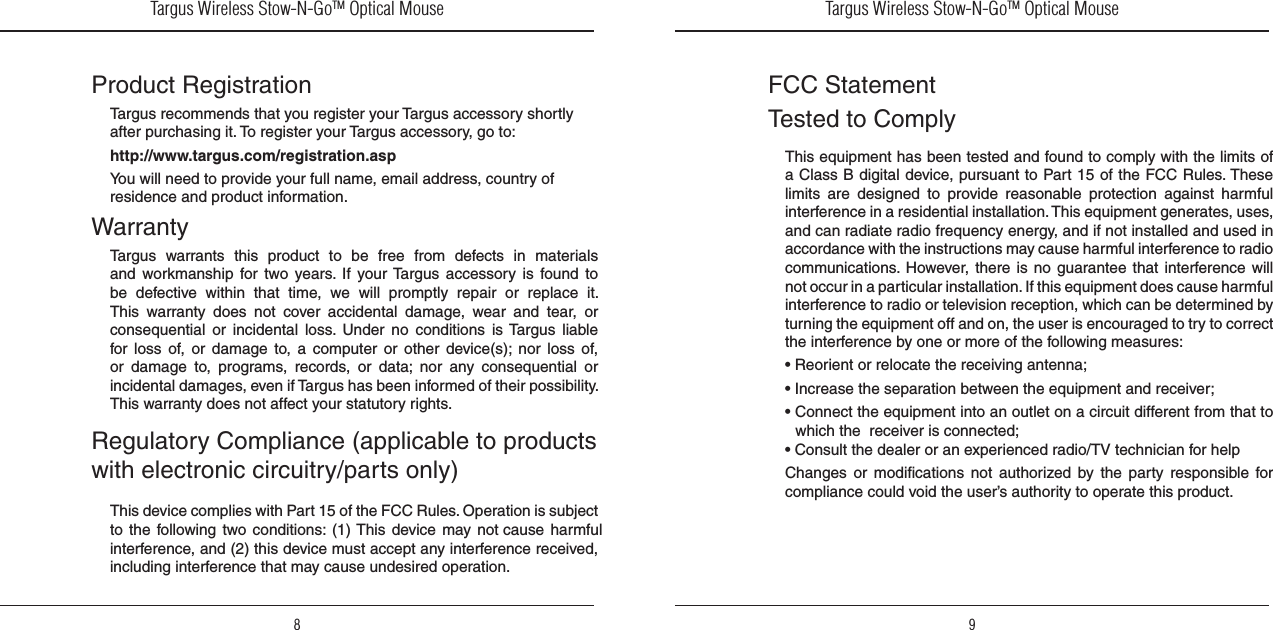 Targus Wireless Stow-N-GoTM Optical Mouse8Targus Wireless Stow-N-GoTM Optical Mouse9Product RegistrationTargus recommends that you register your Targus accessory shortly after purchasing it. To register your Targus accessory, go to: http://www.targus.com/registration.aspYou will need to provide your full name, email address, country of residence and product information.WarrantyTargus  warrants  this  product  to  be  free  from  defects  in  materials and  workmanship for  two  years.  If  your Targus  accessory  is  found  to be  defective  within  that  time,  we  will  promptly  repair  or  replace  it. This  warranty  does  not  cover  accidental  damage,  wear  and  tear,  or consequential  or  incidental  loss.  Under  no  conditions  is Targus  liable for loss  of,  or  damage  to,  a  computer  or  other  device(s);  nor  loss  of, or  damage  to,  programs,  records,  or  data;  nor  any  consequential  or incidental damages, even if Targus has been informed of their possibility. This warranty does not affect your statutory rights.Regulatory Compliance (applicable to products with electronic circuitry/parts only)This device complies with Part 15 of the FCC Rules. Operation is subject to  the  following two  conditions: (1) This  device  may not cause  harmful interference, and (2) this device must accept any interference received, including interference that may cause undesired operation.FCC StatementTested to ComplyThis equipment has been tested and found to comply with the limits of a Class B digital device, pursuant to Part 15 of the FCC Rules. These limits  are  designed  to  provide  reasonable  protection  against  harmful interference in a residential installation. This equipment generates, uses, and can radiate radio frequency energy, and if not installed and used in accordance with the instructions may cause harmful interference to radio communications.  However,  there  is  no  guarantee that interference  will not occur in a particular installation. If this equipment does cause harmful interference to radio or television reception, which can be determined by turning the equipment off and on, the user is encouraged to try to correct the interference by one or more of the following measures:• Reorient or relocate the receiving antenna; • Increase the separation between the equipment and receiver;  • Connect the equipment into an outlet on a circuit different from that to which the  receiver is connected;• Consult the dealer or an experienced radio/TV technician for helpChanges  or  modifications  not  authorized  by  the  party  responsible  for compliance could void the user’s authority to operate this product. 