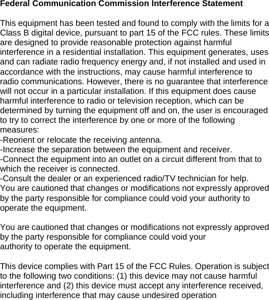 Federal Communication Commission Interference Statement  This equipment has been tested and found to comply with the limits for a Class B digital device, pursuant to part 15 of the FCC rules. These limits are designed to provide reasonable protection against harmful   interference in a residential installation. This equipment generates, uses and can radiate radio frequency energy and, if not installed and used in accordance with the instructions, may cause harmful interference to radio communications. However, there is no guarantee that interference will not occur in a particular installation. If this equipment does cause harmful interference to radio or television reception, which can be determined by turning the equipment off and on, the user is encouraged to try to correct the interference by one or more of the following measures: -Reorient or relocate the receiving antenna. -Increase the separation between the equipment and receiver. -Connect the equipment into an outlet on a circuit different from that to which the receiver is connected. -Consult the dealer or an experienced radio/TV technician for help. You are cautioned that changes or modifications not expressly approved by the party responsible for compliance could void your authority to operate the equipment.    You are cautioned that changes or modifications not expressly approved by the party responsible for compliance could void your authority to operate the equipment.  This device complies with Part 15 of the FCC Rules. Operation is subject to the following two conditions: (1) this device may not cause harmful interference and (2) this device must accept any interference received, including interference that may cause undesired operation    