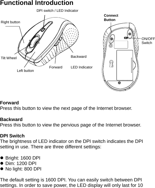 ON/OFF  Switch  Functional Introduction                  Forward Press this button to view the next page of the Internet browser.  Backward Press this button to view the pervious page of the Internet browser.  DPI Switch The brightness of LED indicator on the DPI switch indicates the DPI setting in use. There are three different settings:  z Bright: 1600 DPI z Dim: 1200 DPI z No light: 800 DPI  The default setting is 1600 DPI. You can easily switch between DPI settings. In order to save power, the LED display will only last for 10 Right button Left button Backward Forward  LED Indicator  RF Receiver Connect Button  DPI switch / LED Indicator Tilt Wheel 