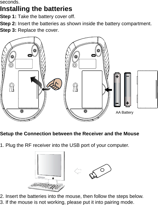 seconds. Installing the batteries Step 1: Take the battery cover off. Step 2: Insert the batteries as shown inside the battery compartment. Step 3: Replace the cover.                  Setup the Connection between the Receiver and the Mouse  1. Plug the RF receiver into the USB port of your computer.         2. Insert the batteries into the mouse, then follow the steps below. 3. If the mouse is not working, please put it into pairing mode. AA Battery 