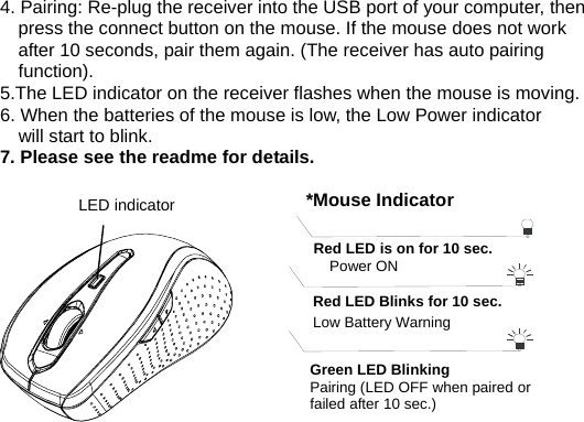 4. Pairing: Re-plug the receiver into the USB port of your computer, then press the connect button on the mouse. If the mouse does not work after 10 seconds, pair them again. (The receiver has auto pairing function). 5.The LED indicator on the receiver flashes when the mouse is moving. 6. When the batteries of the mouse is low, the Low Power indicator       will start to blink.   7. Please see the readme for details.                          LED indicator LED Indicator *Mouse IndicatorRed LED Blinks for 10 sec. Low Battery Warning   Red LED is on for 10 sec.   Power ON Green LED Blinking Pairing (LED OFF when paired or failed after 10 sec.) Power ON *Receiver IndicatorGreen LED is on for 3 sec.   Green LED Blinking (If any action) 