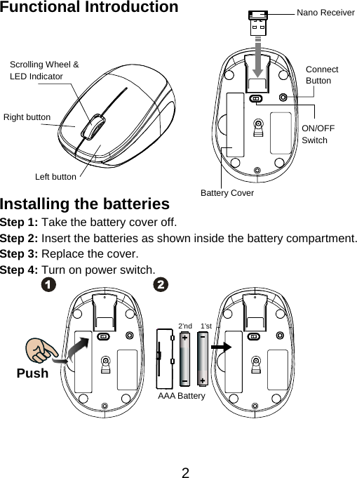  2Functional Introduction            Installing the batteries Step 1: Take the battery cover off. Step 2: Insert the batteries as shown inside the battery compartment. Step 3: Replace the cover. Step 4: Turn on power switch.               Push AAA Battery 1’st 2’ndLeft button Right button Battery Cover Scrolling Wheel &amp; LED Indicator  Connect  Button  ON/OFF Switch Nano Receiver