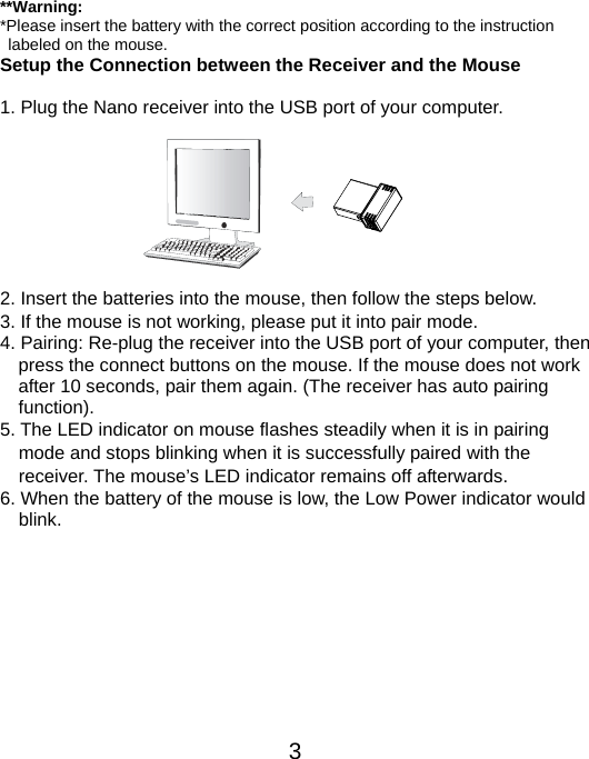  3 **Warning: *Please insert the battery with the correct position according to the instruction       labeled on the mouse. Setup the Connection between the Receiver and the Mouse  1. Plug the Nano receiver into the USB port of your computer.         2. Insert the batteries into the mouse, then follow the steps below. 3. If the mouse is not working, please put it into pair mode. 4. Pairing: Re-plug the receiver into the USB port of your computer, then press the connect buttons on the mouse. If the mouse does not work after 10 seconds, pair them again. (The receiver has auto pairing function). 5. The LED indicator on mouse flashes steadily when it is in pairing     mode and stops blinking when it is successfully paired with the     receiver. The mouse’s LED indicator remains off afterwards.     6. When the battery of the mouse is low, the Low Power indicator would     blink.          