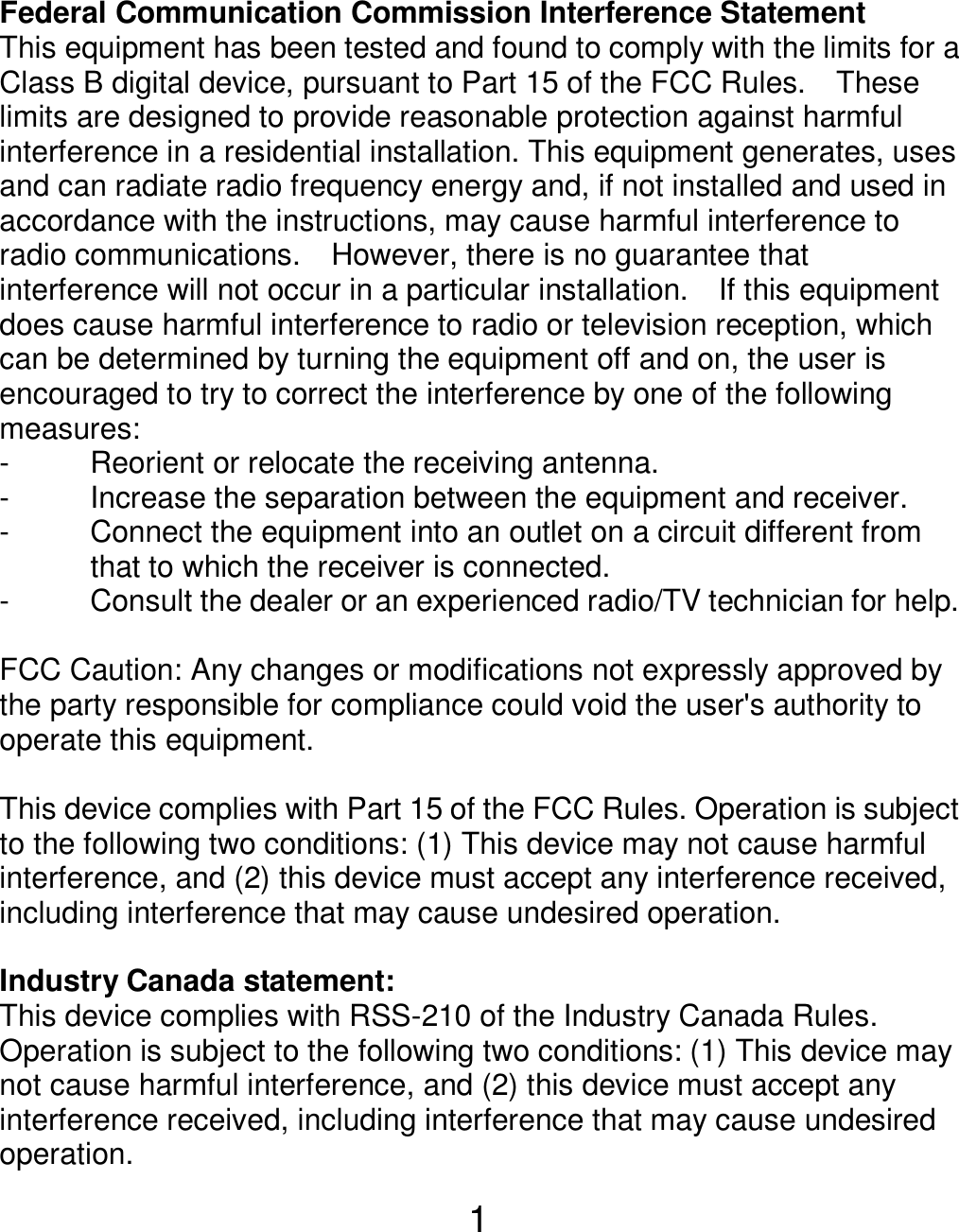  1 Federal Communication Commission Interference Statement This equipment has been tested and found to comply with the limits for a Class B digital device, pursuant to Part 15 of the FCC Rules.    These limits are designed to provide reasonable protection against harmful interference in a residential installation. This equipment generates, uses and can radiate radio frequency energy and, if not installed and used in accordance with the instructions, may cause harmful interference to radio communications.    However, there is no guarantee that interference will not occur in a particular installation.    If this equipment does cause harmful interference to radio or television reception, which can be determined by turning the equipment off and on, the user is encouraged to try to correct the interference by one of the following measures: -  Reorient or relocate the receiving antenna. -  Increase the separation between the equipment and receiver. -  Connect the equipment into an outlet on a circuit different from                       that to which the receiver is connected. -  Consult the dealer or an experienced radio/TV technician for help.  FCC Caution: Any changes or modifications not expressly approved by the party responsible for compliance could void the user&apos;s authority to operate this equipment.  This device complies with Part 15 of the FCC Rules. Operation is subject to the following two conditions: (1) This device may not cause harmful interference, and (2) this device must accept any interference received, including interference that may cause undesired operation.  Industry Canada statement: This device complies with RSS-210 of the Industry Canada Rules. Operation is subject to the following two conditions: (1) This device may not cause harmful interference, and (2) this device must accept any interference received, including interference that may cause undesired operation. 