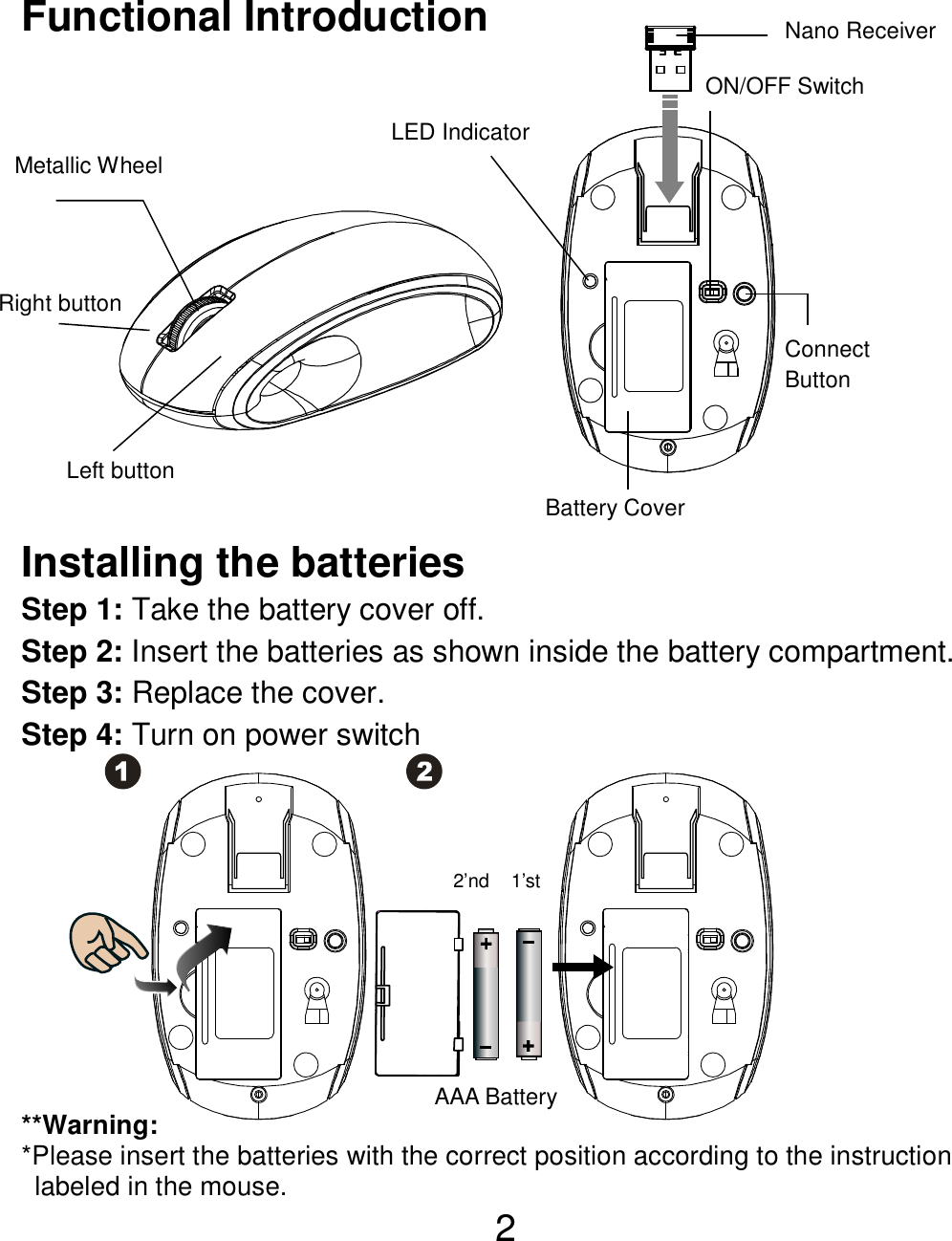  2 Functional Introduction             Installing the batteries Step 1: Take the battery cover off. Step 2: Insert the batteries as shown inside the battery compartment. Step 3: Replace the cover. Step 4: Turn on power switch           **Warning: *Please insert the batteries with the correct position according to the instruction       labeled in the mouse. AAA Battery 1’st 2’nd Left button Right button  Battery Cover Metallic Wheel   Connect   Button   ON/OFF Switch  Nano Receiver LED Indicator 