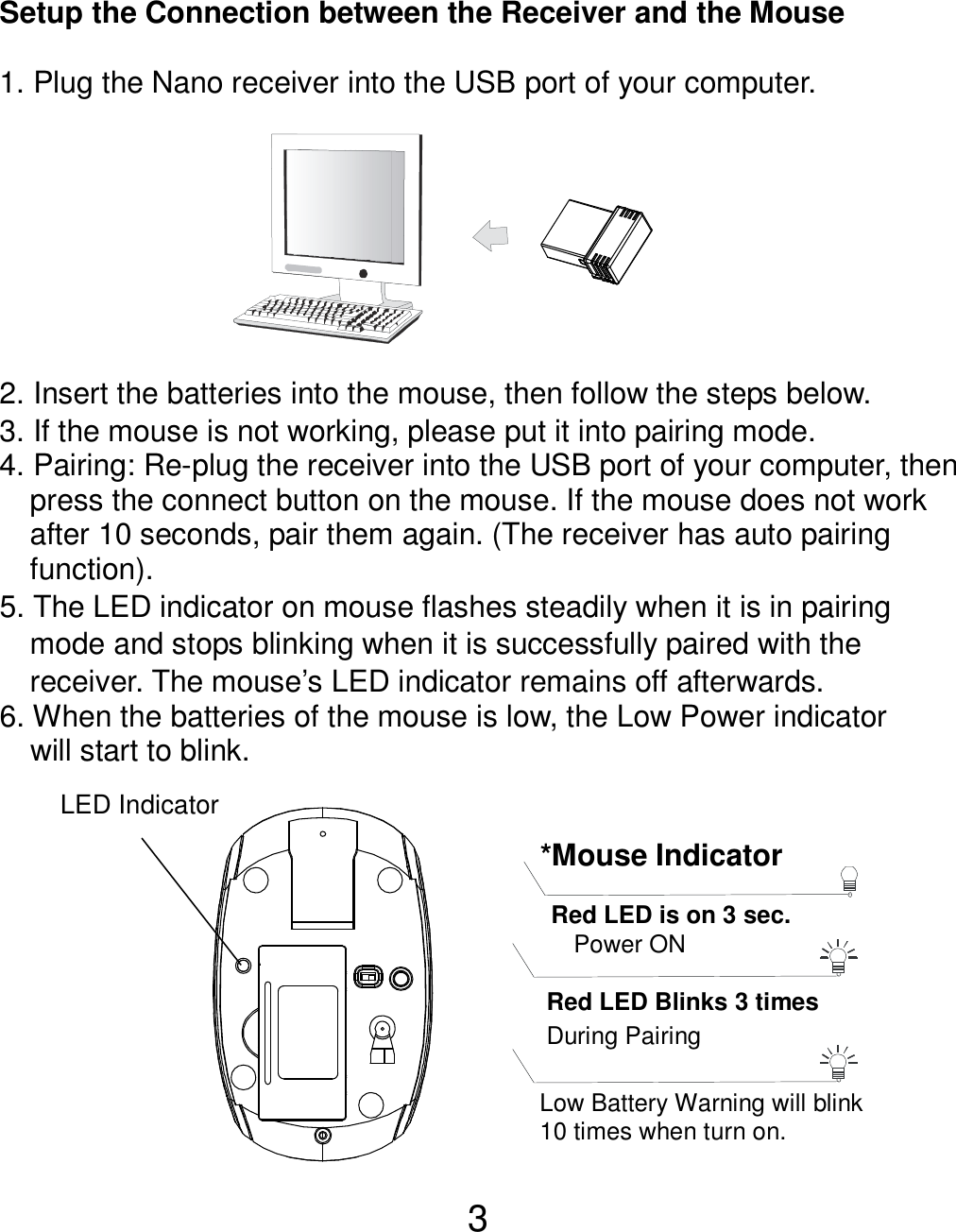  3  Setup the Connection between the Receiver and the Mouse  1. Plug the Nano receiver into the USB port of your computer.         2. Insert the batteries into the mouse, then follow the steps below. 3. If the mouse is not working, please put it into pairing mode. 4. Pairing: Re-plug the receiver into the USB port of your computer, then press the connect button on the mouse. If the mouse does not work after 10 seconds, pair them again. (The receiver has auto pairing function). 5. The LED indicator on mouse flashes steadily when it is in pairing     mode and stops blinking when it is successfully paired with the     receiver. The mouse’s LED indicator remains off afterwards.     6. When the batteries of the mouse is low, the Low Power indicator                 will start to blink.           LED Indicator *Mouse Indicator  Red LED Blinks 3 times During Pairing    Red LED is on 3 sec.   Power ON  Low Battery Warning will blink   10 times when turn on. 