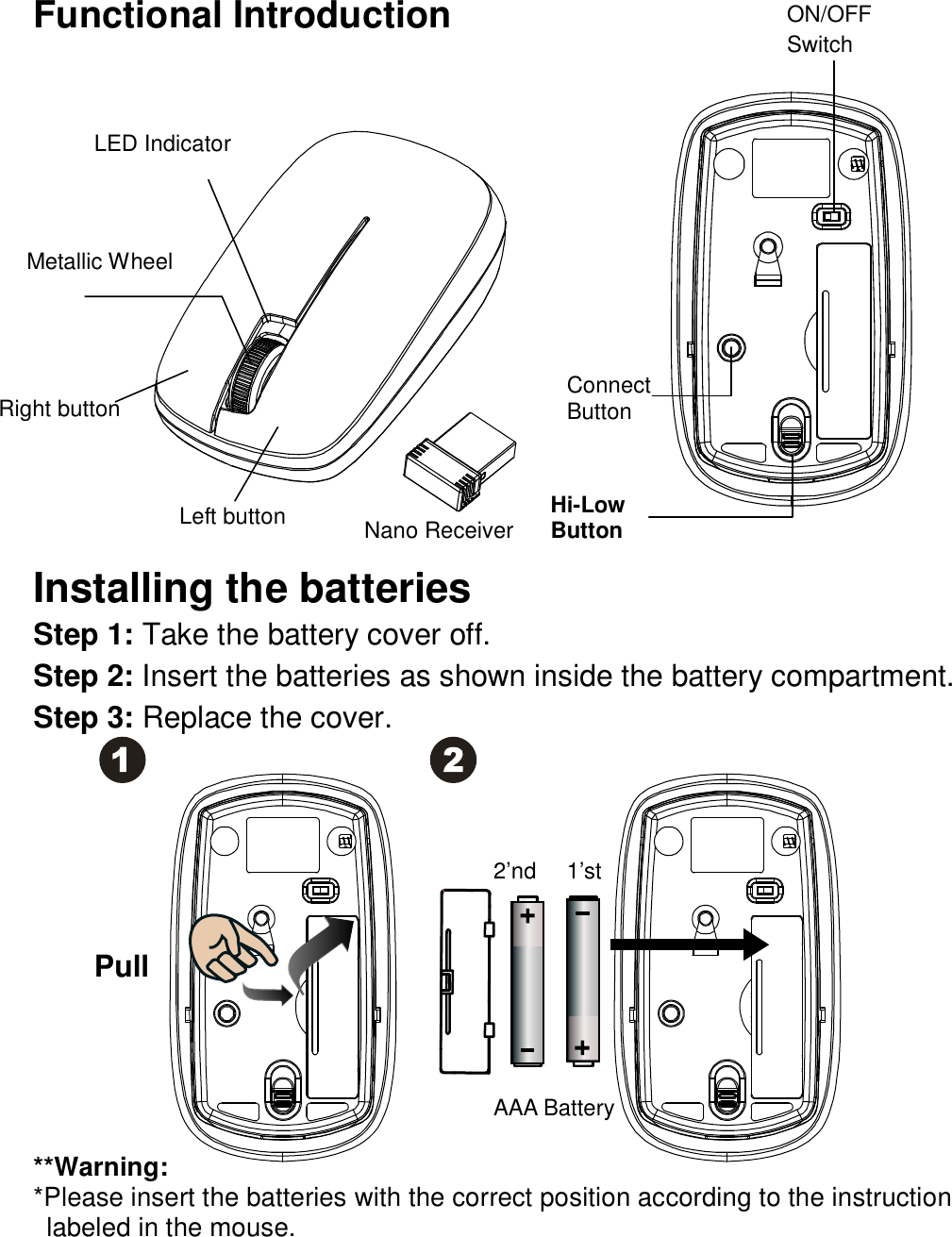 Functional Introduction                Installing the batteries Step 1: Take the battery cover off. Step 2: Insert the batteries as shown inside the battery compartment. Step 3: Replace the cover.              **Warning: *Please insert the batteries with the correct position according to the instruction       labeled in the mouse. Connect     Button Left button  Right button ON/OFF Switch LED Indicator Pull AAA Battery 1’st 2’nd Hi-Low Button Metallic Wheel Nano Receiver  