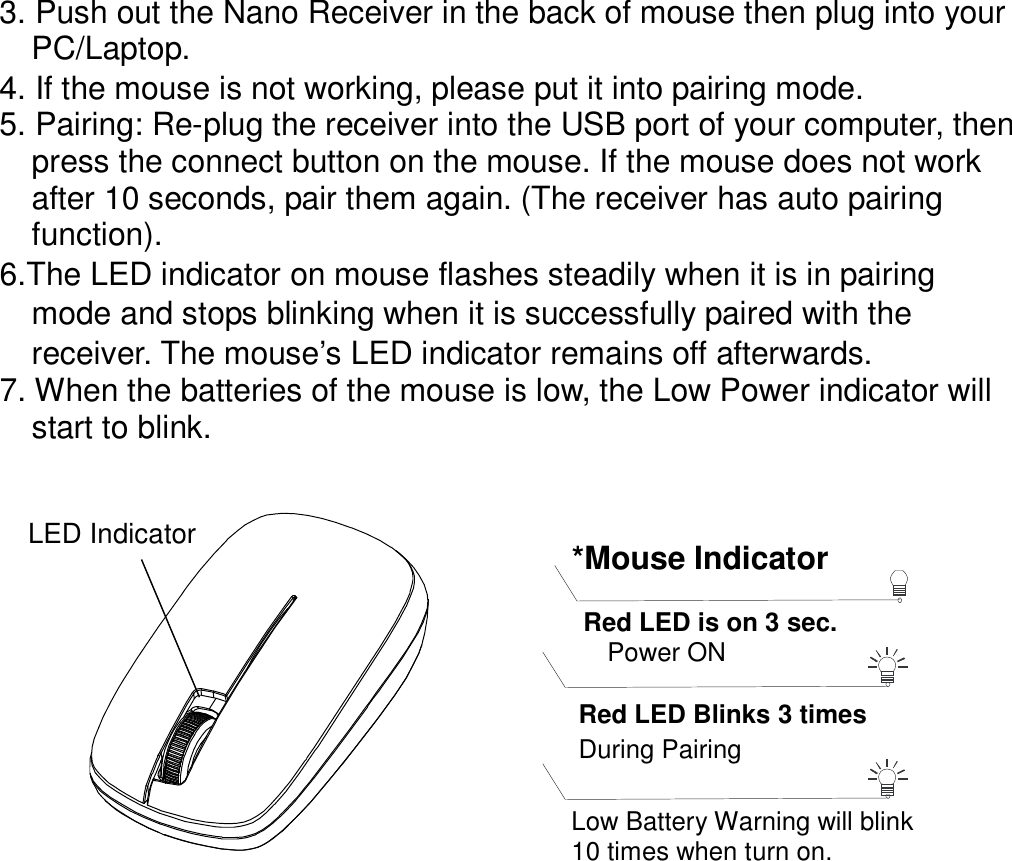 3. Push out the Nano Receiver in the back of mouse then plug into your       PC/Laptop. 4. If the mouse is not working, please put it into pairing mode. 5. Pairing: Re-plug the receiver into the USB port of your computer, then press the connect button on the mouse. If the mouse does not work after 10 seconds, pair them again. (The receiver has auto pairing function). 6.The LED indicator on mouse flashes steadily when it is in pairing     mode and stops blinking when it is successfully paired with the     receiver. The mouse’s LED indicator remains off afterwards.         7. When the batteries of the mouse is low, the Low Power indicator will     start to blink.       LED Indicator  *Mouse Indicator  Red LED Blinks 3 times During Pairing    Red LED is on 3 sec.    Power ON  Low Battery Warning will blink   10 times when turn on. 