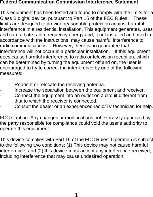  1Federal Communication Commission Interference Statement  This equipment has been tested and found to comply with the limits for a Class B digital device, pursuant to Part 15 of the FCC Rules.    These limits are designed to provide reasonable protection against harmful interference in a residential installation. This equipment generates, uses and can radiate radio frequency energy and, if not installed and used in accordance with the instructions, may cause harmful interference to radio communications.    However, there is no guarantee that interference will not occur in a particular installation.    If this equipment does cause harmful interference to radio or television reception, which can be determined by turning the equipment off and on, the user is encouraged to try to correct the interference by one of the following measures:  -  Reorient or relocate the receiving antenna. -  Increase the separation between the equipment and receiver. -  Connect the equipment into an outlet on a circuit different from                       that to which the receiver is connected. -  Consult the dealer or an experienced radio/TV technician for help.  FCC Caution: Any changes or modifications not expressly approved by the party responsible for compliance could void the user&apos;s authority to operate this equipment.  This device complies with Part 15 of the FCC Rules. Operation is subject to the following two conditions: (1) This device may not cause harmful interference, and (2) this device must accept any interference received, including interference that may cause undesired operation.    