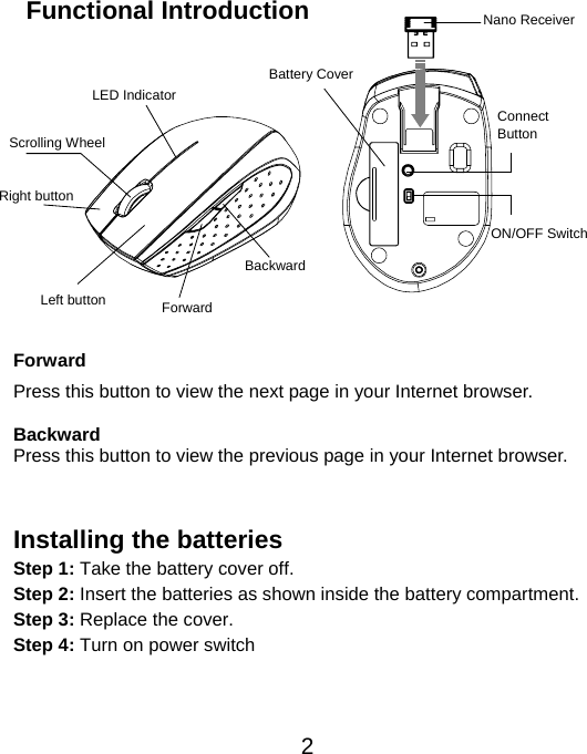  2 Functional Introduction             Forward Press this button to view the next page in your Internet browser.  Backward Press this button to view the previous page in your Internet browser.   Installing the batteries Step 1: Take the battery cover off. Step 2: Insert the batteries as shown inside the battery compartment. Step 3: Replace the cover. Step 4: Turn on power switch    Left button Right button  Battery Cover Scrolling Wheel   Connect  Button  ON/OFF Switch Nano ReceiverLED Indicator Backward Forward 