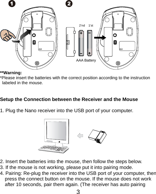  3               **Warning: *Please insert the batteries with the correct position according to the instruction       labeled in the mouse.   Setup the Connection between the Receiver and the Mouse  1. Plug the Nano receiver into the USB port of your computer.         2. Insert the batteries into the mouse, then follow the steps below. 3. If the mouse is not working, please put it into pairing mode. 4. Pairing: Re-plug the receiver into the USB port of your computer, then press the connect button on the mouse. If the mouse does not work after 10 seconds, pair them again. (The receiver has auto pairing AAA Battery 1’st 2’nd