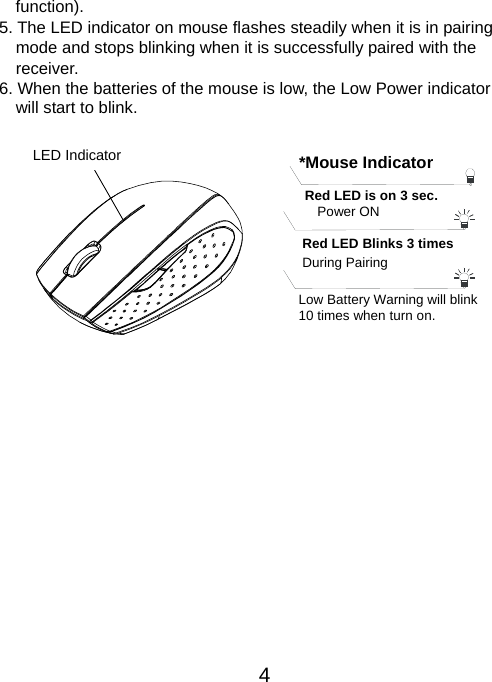  4function). 5. The LED indicator on mouse flashes steadily when it is in pairing     mode and stops blinking when it is successfully paired with the   receiver.  6. When the batteries of the mouse is low, the Low Power indicator                 will start to blink.           LED Indicator  *Mouse IndicatorRed LED Blinks 3 times During Pairing   Red LED is on 3 sec.   Power ON Low Battery Warning will blink   10 times when turn on. 