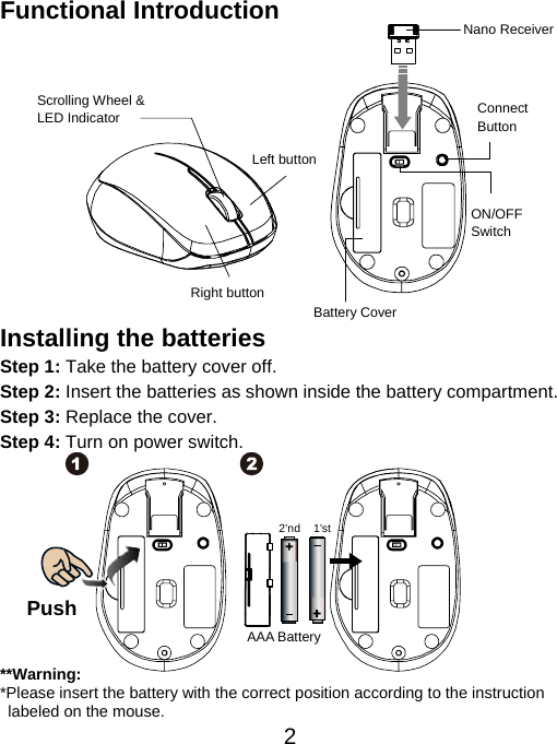  2Functional Introduction             Installing the batteries Step 1: Take the battery cover off. Step 2: Insert the batteries as shown inside the battery compartment. Step 3: Replace the cover. Step 4: Turn on power switch.           **Warning: *Please insert the battery with the correct position according to the instruction       labeled on the mouse. Push AAA Battery 1’st 2’ndLeft button Right button Battery Cover Scrolling Wheel &amp; LED Indicator  Connect  Button  ON/OFF Switch Nano Receiver