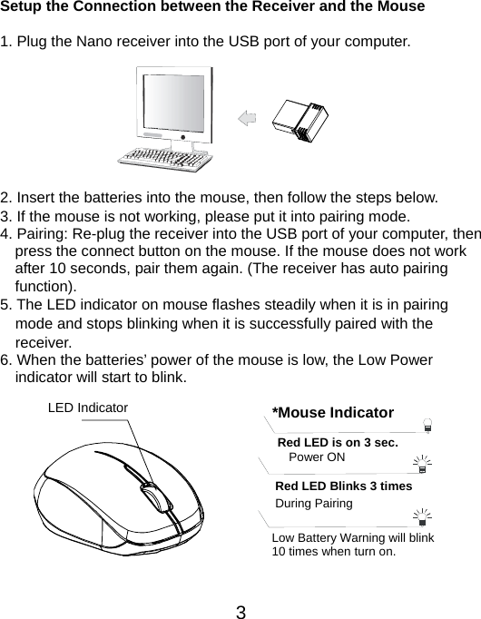  3 Setup the Connection between the Receiver and the Mouse  1. Plug the Nano receiver into the USB port of your computer.         2. Insert the batteries into the mouse, then follow the steps below. 3. If the mouse is not working, please put it into pairing mode. 4. Pairing: Re-plug the receiver into the USB port of your computer, then press the connect button on the mouse. If the mouse does not work after 10 seconds, pair them again. (The receiver has auto pairing function). 5. The LED indicator on mouse flashes steadily when it is in pairing     mode and stops blinking when it is successfully paired with the   receiver.  6. When the batteries’ power of the mouse is low, the Low Power       indicator will start to blink.          LED Indicator  *Mouse IndicatorRed LED Blinks 3 times During Pairing   Red LED is on 3 sec.   Power ON Low Battery Warning will blink   10 times when turn on. 