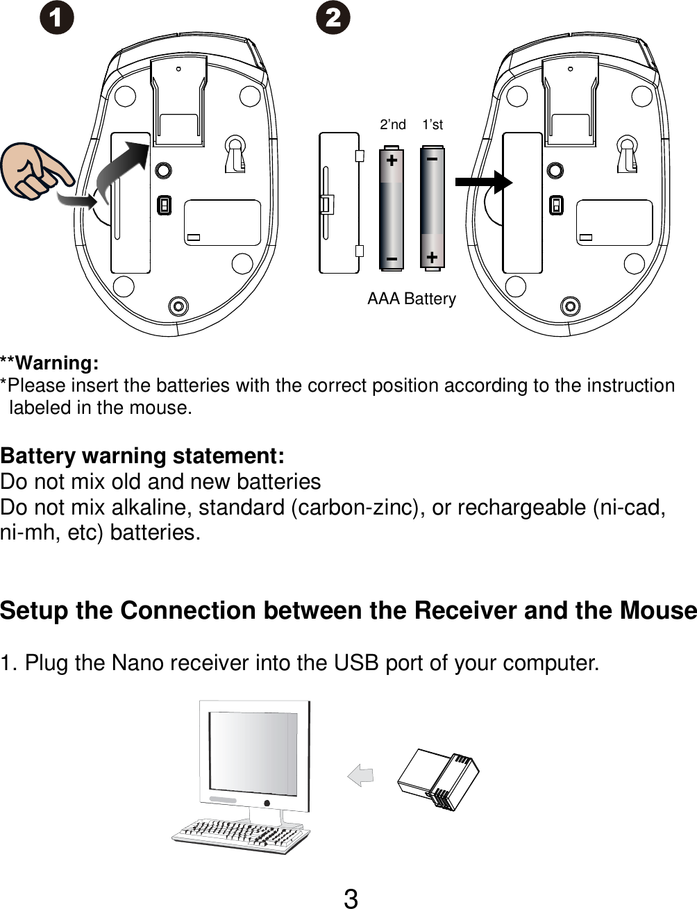  3                **Warning: *Please insert the batteries with the correct position according to the instruction       labeled in the mouse.  Battery warning statement: Do not mix old and new batteries Do not mix alkaline, standard (carbon-zinc), or rechargeable (ni-cad, ni-mh, etc) batteries.   Setup the Connection between the Receiver and the Mouse  1. Plug the Nano receiver into the USB port of your computer.         AAA Battery 1’st 2’nd 