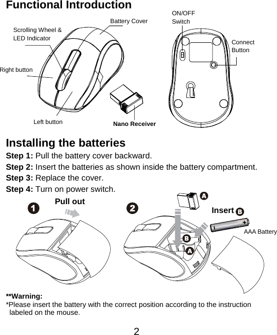  2Functional Introduction             Installing the batteries Step 1: Pull the battery cover backward. Step 2: Insert the batteries as shown inside the battery compartment. Step 3: Replace the cover. Step 4: Turn on power switch.           **Warning: *Please insert the battery with the correct position according to the instruction       labeled on the mouse. AAA Battery Left button Right button Battery Cover Scrolling Wheel &amp; LED Indicator  Connect  Button  ON/OFF Switch Nano Receiver Pull out Insert