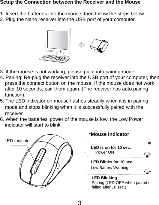  3 Setup the Connection between the Receiver and the Mouse  1. Insert the batteries into the mouse, then follow the steps below.   2. Plug the Nano receiver into the USB port of your computer.         3. If the mouse is not working, please put it into pairing mode. 4. Pairing: Re-plug the receiver into the USB port of your computer, then press the connect button on the mouse. If the mouse does not work after 10 seconds, pair them again. (The receiver has auto pairing function). 5. The LED indicator on mouse flashes steadily when it is in pairing     mode and stops blinking when it is successfully paired with the   receiver.  6. When the batteries’ power of the mouse is low, the Low Power     indicator will start to blink.          LED Indicator  *Mouse IndicatorLED Blinks for 10 sec. Low Battery Warning   LED is on for 10 sec.   Power ON LED Blinking Pairing (LED OFF when paired or   failed after 10 sec.) 