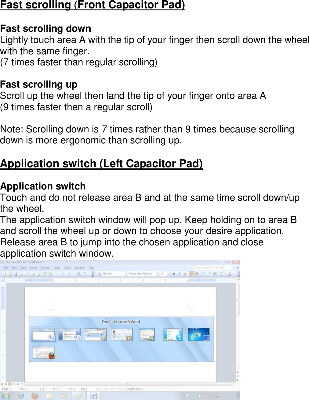 Fast scrolling ( ( ( (Front Capacitor Pad)  Fast scrolling down Lightly touch area A with the tip of your finger then scroll down the wheel with the same finger. (7 times faster than regular scrolling)  Fast scrolling up Scroll up the wheel then land the tip of your finger onto area A   (9 times faster then a regular scroll)  Note: Scrolling down is 7 times rather than 9 times because scrolling down is more ergonomic than scrolling up.  Application switch (Left Capacitor Pad)  Application switch Touch and do not release area B and at the same time scroll down/up the wheel.   The application switch window will pop up. Keep holding on to area B and scroll the wheel up or down to choose your desire application.   Release area B to jump into the chosen application and close application switch window.             