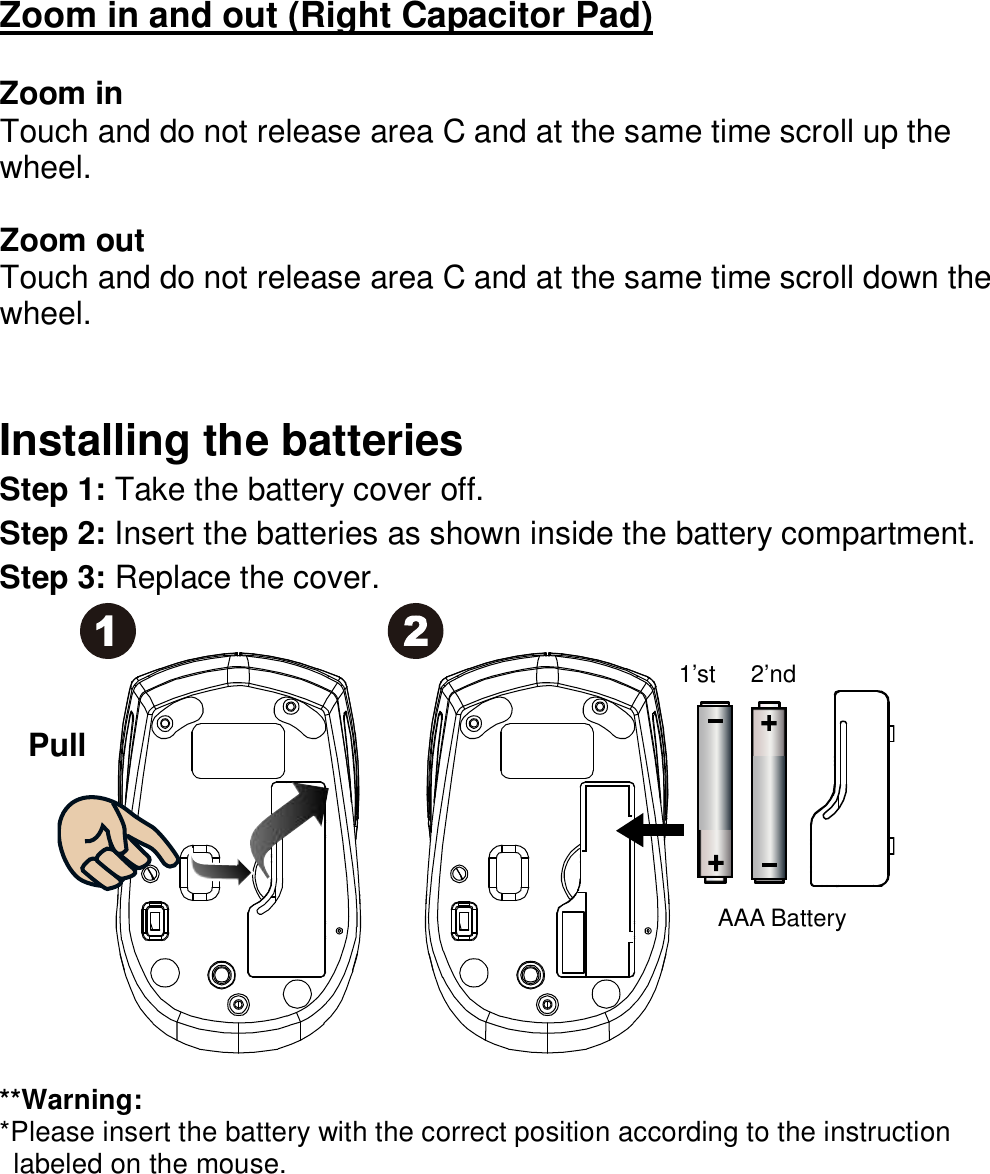 Zoom in and out (Right Capacitor Pad)  Zoom in Touch and do not release area C and at the same time scroll up the wheel.    Zoom out Touch and do not release area C and at the same time scroll down the wheel.     Installing the batteries Step 1: Take the battery cover off. Step 2: Insert the batteries as shown inside the battery compartment. Step 3: Replace the cover.                **Warning: *Please insert the battery with the correct position according to the instruction       labeled on the mouse.    Pull AAA Battery 2’nd 1’st 