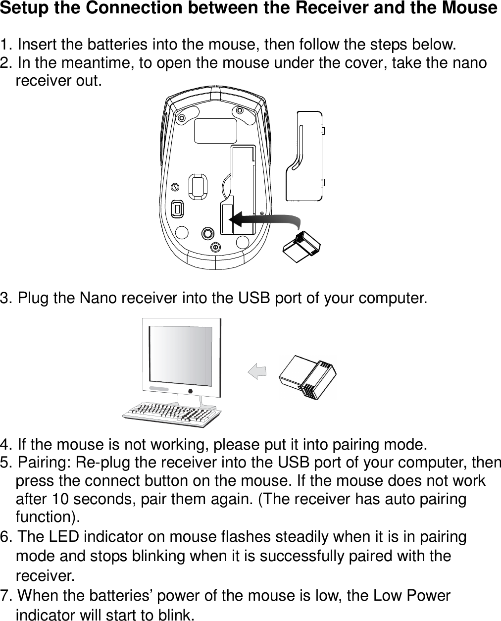 Setup the Connection between the Receiver and the Mouse  1. Insert the batteries into the mouse, then follow the steps below. 2. In the meantime, to open the mouse under the cover, take the nano       receiver out.            3. Plug the Nano receiver into the USB port of your computer.        4. If the mouse is not working, please put it into pairing mode. 5. Pairing: Re-plug the receiver into the USB port of your computer, then press the connect button on the mouse. If the mouse does not work after 10 seconds, pair them again. (The receiver has auto pairing function). 6. The LED indicator on mouse flashes steadily when it is in pairing     mode and stops blinking when it is successfully paired with the     receiver.   7. When the batteries’ power of the mouse is low, the Low Power indicator will start to blink.         