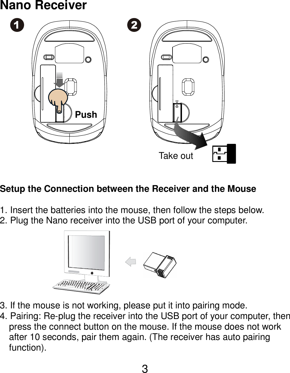  3  Nano Receiver                 Setup the Connection between the Receiver and the Mouse  1. Insert the batteries into the mouse, then follow the steps below.   2. Plug the Nano receiver into the USB port of your computer.        3. If the mouse is not working, please put it into pairing mode. 4. Pairing: Re-plug the receiver into the USB port of your computer, then press the connect button on the mouse. If the mouse does not work after 10 seconds, pair them again. (The receiver has auto pairing function). Take out Push 