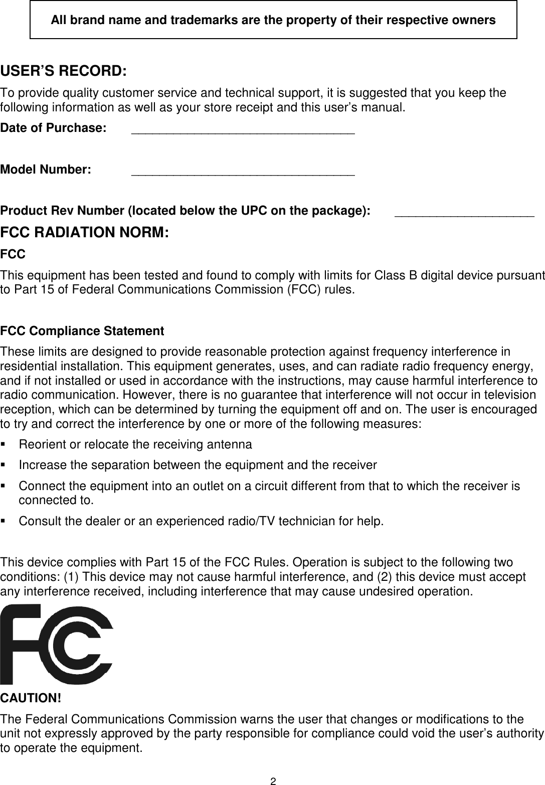 2  All brand name and trademarks are the property of their respective owners  USER’S RECORD: To provide quality customer service and technical support, it is suggested that you keep the following information as well as your store receipt and this user’s manual. Date of Purchase:   ________________________________  Model Number:   ________________________________  Product Rev Number (located below the UPC on the package):   ____________________ FCC RADIATION NORM: FCC This equipment has been tested and found to comply with limits for Class B digital device pursuant to Part 15 of Federal Communications Commission (FCC) rules.  FCC Compliance Statement These limits are designed to provide reasonable protection against frequency interference in residential installation. This equipment generates, uses, and can radiate radio frequency energy, and if not installed or used in accordance with the instructions, may cause harmful interference to radio communication. However, there is no guarantee that interference will not occur in television reception, which can be determined by turning the equipment off and on. The user is encouraged to try and correct the interference by one or more of the following measures:   Reorient or relocate the receiving antenna   Increase the separation between the equipment and the receiver   Connect the equipment into an outlet on a circuit different from that to which the receiver is connected to.   Consult the dealer or an experienced radio/TV technician for help.  This device complies with Part 15 of the FCC Rules. Operation is subject to the following two conditions: (1) This device may not cause harmful interference, and (2) this device must accept any interference received, including interference that may cause undesired operation.         CAUTION! The Federal Communications Commission warns the user that changes or modifications to the unit not expressly approved by the party responsible for compliance could void the user’s authority to operate the equipment. 