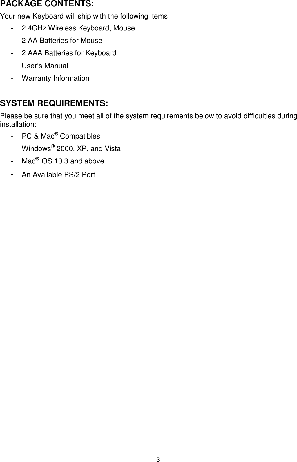 3 PACKAGE CONTENTS: Your new Keyboard will ship with the following items: -  2.4GHz Wireless Keyboard, Mouse -  2 AA Batteries for Mouse -  2 AAA Batteries for Keyboard -  User’s Manual -  Warranty Information  SYSTEM REQUIREMENTS: Please be sure that you meet all of the system requirements below to avoid difficulties during installation: -  PC &amp; Mac® Compatibles -  Windows® 2000, XP, and Vista -  Mac®  OS 10.3 and above - An Available PS/2 Port                     