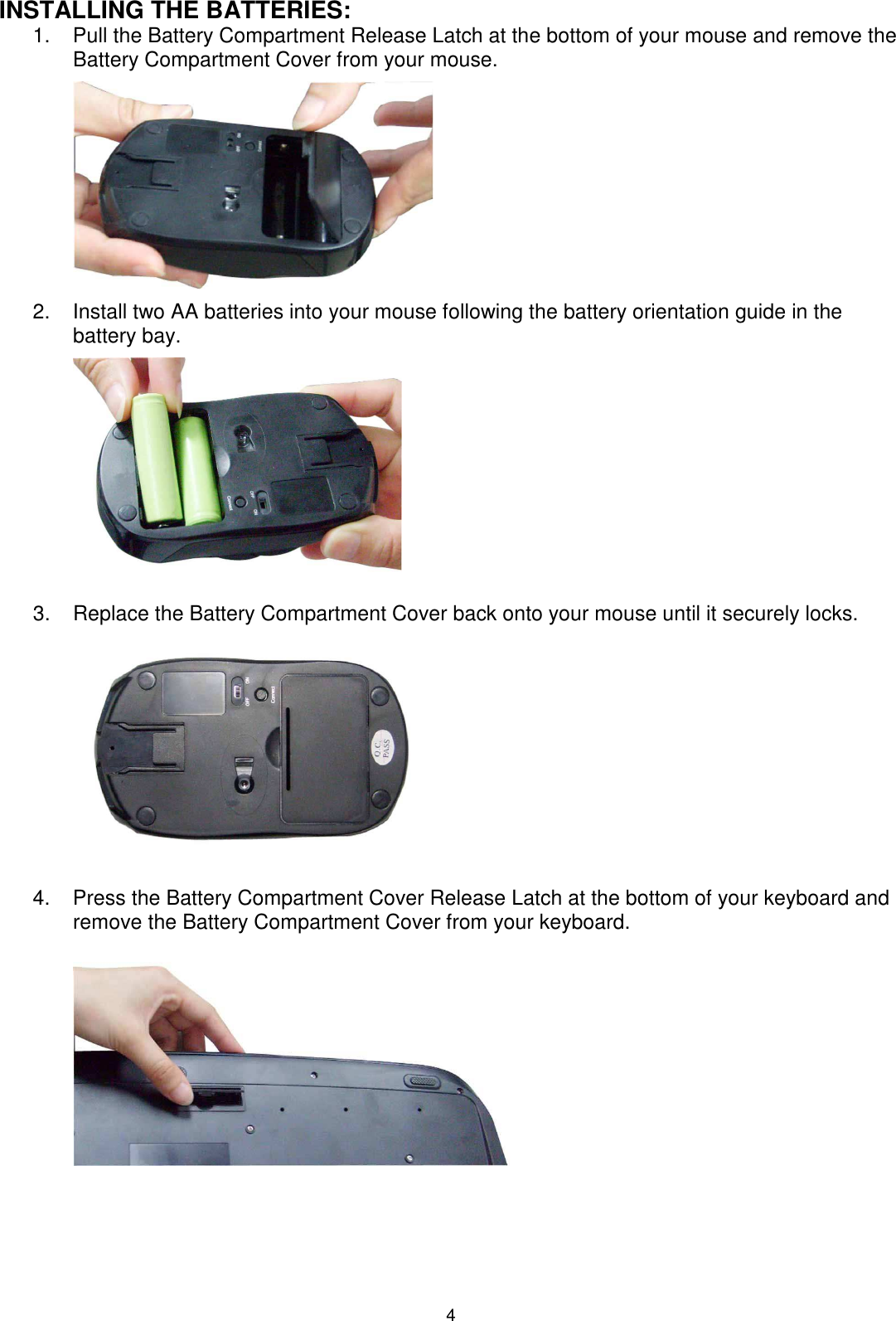 4 INSTALLING THE BATTERIES: 1.  Pull the Battery Compartment Release Latch at the bottom of your mouse and remove the Battery Compartment Cover from your mouse.          2.  Install two AA batteries into your mouse following the battery orientation guide in the battery bay.          3.  Replace the Battery Compartment Cover back onto your mouse until it securely locks.             4.  Press the Battery Compartment Cover Release Latch at the bottom of your keyboard and remove the Battery Compartment Cover from your keyboard.          