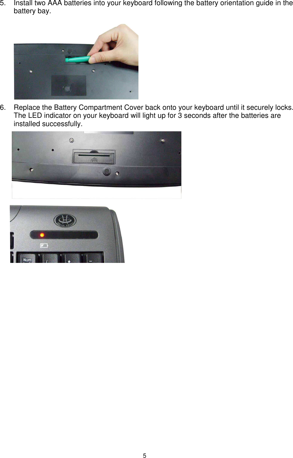 5 5.  Install two AAA batteries into your keyboard following the battery orientation guide in the battery bay.          6.  Replace the Battery Compartment Cover back onto your keyboard until it securely locks. The LED indicator on your keyboard will light up for 3 seconds after the batteries are installed successfully.                                                                                                                                               