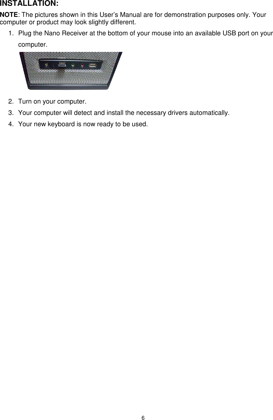 6 INSTALLATION: NOTE: The pictures shown in this User’s Manual are for demonstration purposes only. Your computer or product may look slightly different.  1.  Plug the Nano Receiver at the bottom of your mouse into an available USB port on your computer.         2.  Turn on your computer.      3.  Your computer will detect and install the necessary drivers automatically. 4.  Your new keyboard is now ready to be used.                         