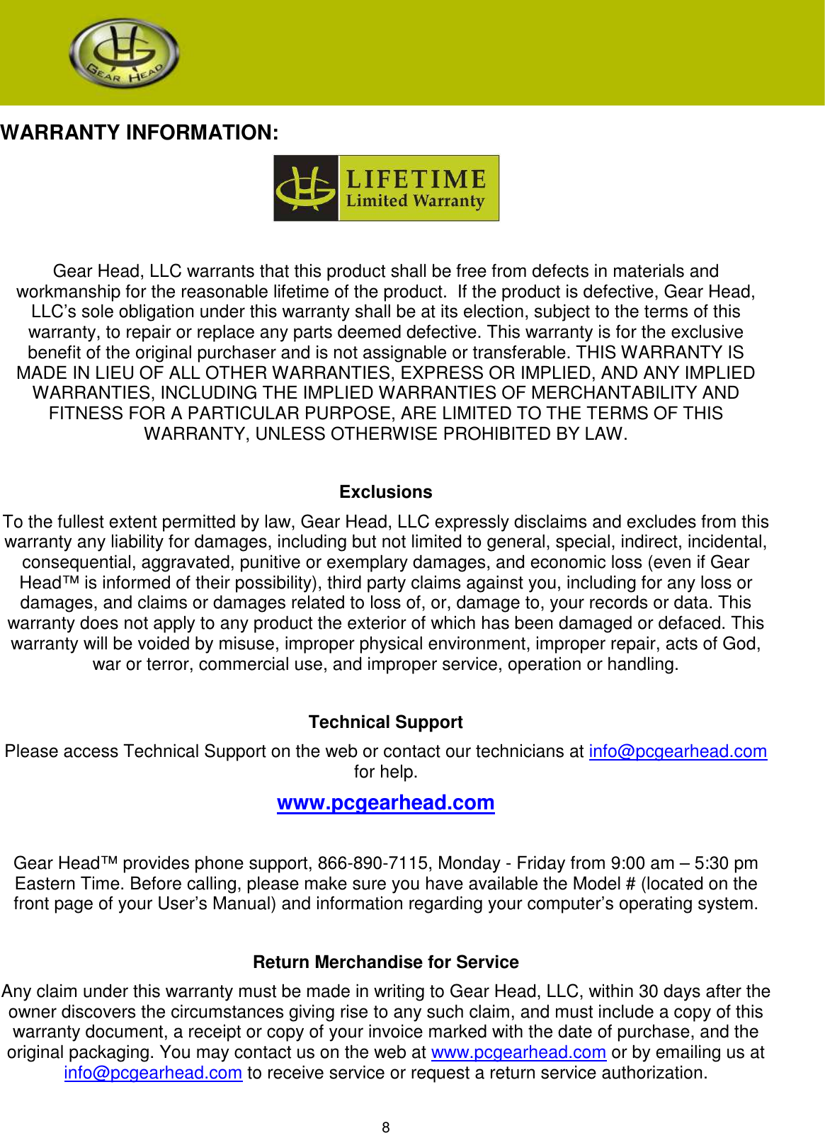 8     WARRANTY INFORMATION:   Gear Head, LLC warrants that this product shall be free from defects in materials and workmanship for the reasonable lifetime of the product.  If the product is defective, Gear Head, LLC’s sole obligation under this warranty shall be at its election, subject to the terms of this warranty, to repair or replace any parts deemed defective. This warranty is for the exclusive benefit of the original purchaser and is not assignable or transferable. THIS WARRANTY IS MADE IN LIEU OF ALL OTHER WARRANTIES, EXPRESS OR IMPLIED, AND ANY IMPLIED WARRANTIES, INCLUDING THE IMPLIED WARRANTIES OF MERCHANTABILITY AND FITNESS FOR A PARTICULAR PURPOSE, ARE LIMITED TO THE TERMS OF THIS WARRANTY, UNLESS OTHERWISE PROHIBITED BY LAW.  Exclusions To the fullest extent permitted by law, Gear Head, LLC expressly disclaims and excludes from this warranty any liability for damages, including but not limited to general, special, indirect, incidental, consequential, aggravated, punitive or exemplary damages, and economic loss (even if Gear Head™ is informed of their possibility), third party claims against you, including for any loss or damages, and claims or damages related to loss of, or, damage to, your records or data. This warranty does not apply to any product the exterior of which has been damaged or defaced. This warranty will be voided by misuse, improper physical environment, improper repair, acts of God, war or terror, commercial use, and improper service, operation or handling.  Technical Support Please access Technical Support on the web or contact our technicians at info@pcgearhead.com for help.   www.pcgearhead.com  Gear Head™ provides phone support, 866-890-7115, Monday - Friday from 9:00 am – 5:30 pm Eastern Time. Before calling, please make sure you have available the Model # (located on the front page of your User’s Manual) and information regarding your computer’s operating system.  Return Merchandise for Service Any claim under this warranty must be made in writing to Gear Head, LLC, within 30 days after the owner discovers the circumstances giving rise to any such claim, and must include a copy of this warranty document, a receipt or copy of your invoice marked with the date of purchase, and the original packaging. You may contact us on the web at www.pcgearhead.com or by emailing us at info@pcgearhead.com to receive service or request a return service authorization.  