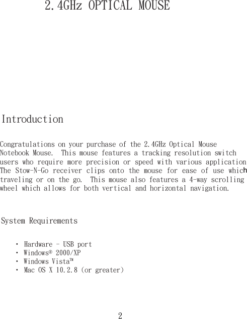 2.4GHz OPTICAL MOUSE IntroductionCongratulations on your purchase of the 2.4GHz Optical Mouse Notebook Mouse.  This mouse features a tracking resolution switch users who require more precision or speed with various applicationThe Stow-N-Go receiver  clips  onto  the  mouse  for ease  of  use  which traveling or on the go.  This mouse also features a 4-way scrollingwheel which allows for both vertical and horizontal navigation.• Hardware - USB port• Windows® 2000/XP• Windows Vista™• Mac OS X 10.2.8 (or greater)System Requirements2