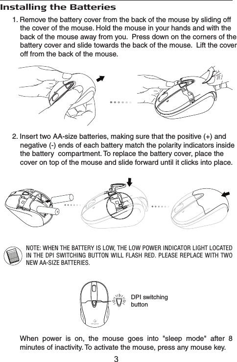 Installing the Batteries2. Insert two AA-size batteries, making sure that the positive (+) and     negative (-) ends of each battery match the polarity indicators inside     the battery  compartment. To replace the battery cover, place the     cover on top of the mouse and slide forward until it clicks into place.NOTE: WHEN THE BATTERY IS LOW, THE LOW POWER INDICATOR LIGHT LOCATED IN THE DPI SWITCHING BUTTON WILL FLASH RED. PLEASE REPLACE WITH TWO NEW AA-SIZE BATTERIES.1. Remove the battery cover from the back of the mouse by sliding off     the cover of the mouse. Hold the mouse in your hands and with the     back of the mouse away from you.  Press down on the corners of the     battery cover and slide towards the back of the mouse.  Lift the cover     off from the back of the mouse.When power is on, the mouse goes into &quot;sleep mode&quot; after 8 minutes of inactivity. To activate the mouse, press any mouse key.DPI switchingbutton3