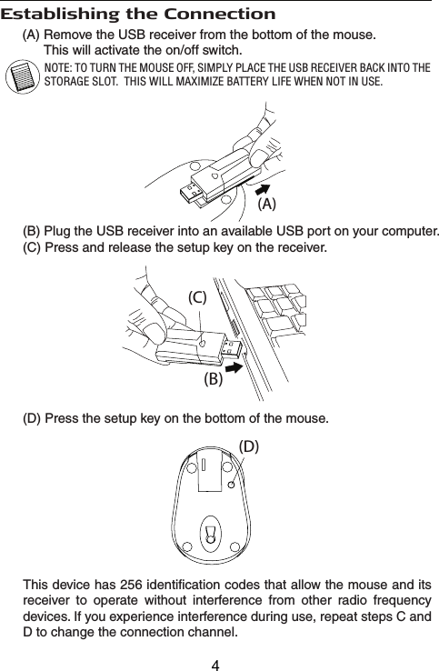 (A) Remove the USB receiver from the bottom of the mouse.       This will activate the on/off switch.Establishing the Connection(B)(A)(C)(D)(B) Plug the USB receiver into an available USB port on your computer.(C) Press and release the setup key on the receiver.(D) Press the setup key on the bottom of the mouse.This device has 256 identification codes that allow the mouse and its receiver to operate without interference from other radio frequency devices. If you experience interference during use, repeat steps C and D to change the connection channel.NOTE: TO TURN THE MOUSE OFF, SIMPLY PLACE THE USB RECEIVER BACK INTO THE STORAGE SLOT.  THIS WILL MAXIMIZE BATTERY LIFE WHEN NOT IN USE.4