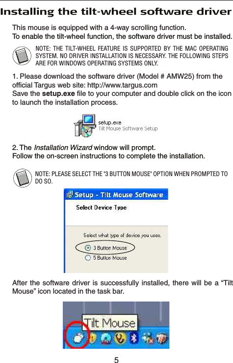 This mouse is equipped with a 4-way scrolling function.Installing the tilt-wheel software driverTo enable the tilt-wheel function, the software driver must be installed. NOTE: PLEASE SELECT THE &quot;3 BUTTON MOUSE&quot; OPTION WHEN PROMPTED TO DO SO.2. The Installation Wizard window will prompt.Follow the on-screen instructions to complete the installation. After the software driver is successfully installed, there will be a “Tilt Mouse” icon located in the task bar.NOTE: THE TILT-WHEEL FEATURE IS SUPPORTED BY THE MAC OPERATING SYSTEM. NO DRIVER INSTALLATION IS NECESSARY. THE FOLLOWING STEPS ARE FOR WINDOWS OPERATING SYSTEMS ONLY.1. Please download the software driver (Model # AMW25) from the official Targus web site: http://www.targus.comSave the setup.exe file to your computer and double click on the icon to launch the installation process.5