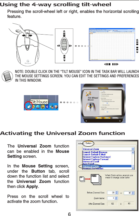 Pressing the scroll-wheel left or right, enables the horizontal scrolling feature.Using the 4-way scrolling tilt-wheelNOTE: DOUBLE CLICK ON THE “TILT MOUSE” ICON IN THE TASK BAR WILL LAUNCH THE MOUSE SETTINGS SCREEN. YOU CAN EDIT THE SETTINGS AND PREFERENCES IN THIS WINDOW.Activating the Universal Zoom functionThe Universal Zoom function can be enabled in the MouseSetting screen.In the Mouse Setting screen, under the Button tab, scroll down the function list and select the Universal Zoom function then click Apply.Press on the scroll wheel to activate the zoom function.6