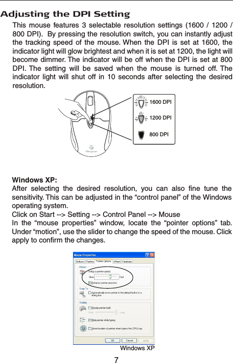 Windows XPWindows XP:After selecting the desired resolution, you can also fine tune the sensitivity. This can be adjusted in the “control panel” of the Windows operating system.Click on Start --&gt; Setting --&gt; Control Panel --&gt; MouseIn the “mouse properties” window, locate the “pointer options” tab. Under “motion”, use the slider to change the speed of the mouse. Click apply to confirm the changes.Adjusting the DPI SettingThis mouse features 3 selectable resolution settings (1600 / 1200 / 800 DPI).  By pressing the resolution switch, you can instantly adjust the tracking speed of the mouse. When the DPI is set at 1600, the indicator light will glow brightest and when it is set at 1200, the light will become dimmer. The indicator will be off when the DPI is set at 800 DPI. The setting will be saved when the mouse is turned off. The indicator light will shut off in 10 seconds after selecting the desired resolution.1600 DPI1200 DPI800 DPI7