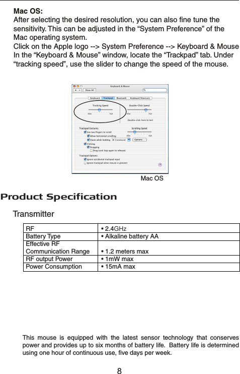 TransmitterReceiverRF   • 2.4GHzInterface    • USB 1.1Power    • USB Bus Powered 5V DCProduct SpecificationRF   • 2.4GHzBattery Type    • Alkaline battery AAEffective RF Communication Range  • 1.2 meters maxRF output Power  • 1mW maxPower Consumption   • 15mA maxThis mouse is equipped with the latest sensor technology that conserves power and provides up to six months of battery life.  Battery life is determined using one hour of continuous use, five days per week.Mac OSMac OS:After selecting the desired resolution, you can also fine tune the sensitivity. This can be adjusted in the “System Preference” of the Mac operating system.Click on the Apple logo --&gt; System Preference --&gt; Keyboard &amp; MouseIn the “Keyboard &amp; Mouse” window, locate the “Trackpad” tab. Under “tracking speed”, use the slider to change the speed of the mouse.8