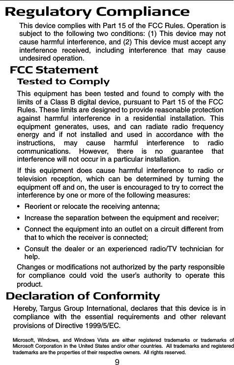 Regulatory ComplianceThis device complies with Part 15 of the FCC Rules. Operation issubject to the following two conditions: (1) This device may notcause harmful interference, and (2) This device must accept anyinterference received, including interference that may causeundesired operation.FCC StatementTe s t e d t o C o m p l yThis equipment has been tested and found to comply with thelimits of a Class B digital device, pursuant to Part 15 of the FCCRules. These limits are designed to provide reasonable protectionagainst harmful interference in a residential installation. Thisequipment generates, uses, and can radiate radio frequencyenergy and if not installed and used in accordance with theinstructions, may cause harmful interference to radiocommunications. However, there is no guarantee thatinterference will not occur in a particular installation.If this equipment does cause harmful interference to radio ortelevision reception, which can be determined by turning theequipment off and on, the user is encouraged to try to correct theinterference by one or more of the following measures:• Reorient or relocate the receiving antenna;• Increase the separation between the equipment and receiver;• Connect the equipment into an outlet on a circuit different fromthat to which the receiver is connected;• Consult the dealer or an experienced radio/TV technician forhelp.Declaration of ConformityHereby, Targus Group International, declares that this device is in compliance with the essential requirements and other relevant provisions of Directive 1999/5/EC.Changes or modifications not authorized by the party responsible for compliance could void the user’s authority to operate this product.Microsoft, Windows, and Windows Vista are either registered trademarks or trademarks of Microsoft Corporation in the United States and/or other countries.  All trademarks and registered trademarks are the properties of their respective owners.  All rights reserved.9