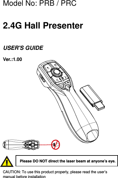 Model No: PRB / PRC    2.4G Hall Presenter    USER&apos;S GUIDE Ver.:1.00                CAUTION: To use this product properly, please read the user’s manual before installation  Please DO NOT direct the laser beam at anyone’s eye. 