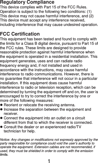  1Regulatory Compliance This device complies with Part 15 of the FCC Rules. Operation is subject to the following two conditions: (1) This device may not cause harmful interference, and (2) This device must accept any interference received, including interference that may cause undesired operation.  FCC Certification This equipment has been tested and found to comply with the limits for a Class B digital device, pursuant to Part 15 of the FCC rules. These limits are designed to provide reasonable protection against harmful interference when the equipment is operated in a residential installation. This equipment generates, uses and can radiate radio frequency energy and, if not installed and used in accordance with the instructions, may cause harmful interference to radio communications. However, there is no guarantee that interference will not occur in a particular installation. If this equipment does cause harmful interference to radio or television reception, which can be determined by turning the equipment off and on, the user is encouraged to try to correct the interference by one or more of the following measures:  Reorient or relocate the receiving antenna.  Increase the separation between the equipment and receiver.  Connect the equipment into an outlet on a circuit different from that to which the receiver is connected.  Consult the dealer or an experienced radio/TV technician for help.  Notice: Any changes or modifications not expressly approved by the party responsible for compliance could void the user’s authority to operate the equipment. Extension cables are not recommended, if used, they must be shielded in order to comply with the emission limits.   