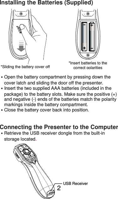  2 Installing the Batteries (Supplied)              ˙Open the battery compartment by pressing down the     cover latch and sliding the door off the presenter. ˙Insert the two supplied AAA batteries (included in the     package) to the battery slots. Make sure the positive (+)       and negative (-) ends of the batteries match the polarity       markings inside the battery compartment. ˙Close the battery cover back into position.   Connecting the Presenter to the Computer ˙Retrieve the USB receiver dongle from the built-in       storage located.         *Sliding the battery cover off    *Insert batteries to the correct polarities USB Receiver 