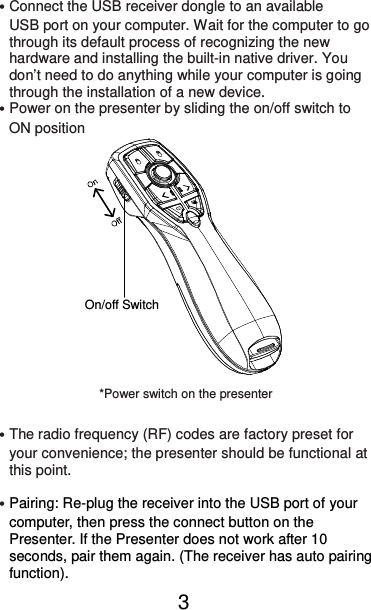  3 ˙Connect the USB receiver dongle to an available       USB port on your computer. Wait for the computer to go       through its default process of recognizing the new       hardware and installing the built-in native driver. You       don’t need to do anything while your computer is going       through the installation of a new device. ˙Power on the presenter by sliding the on/off switch to       ON position                   ˙The radio frequency (RF) codes are factory preset for your convenience; the presenter should be functional at this point.  ˙Pairing: Re-plug the receiver into the USB port of your computer, then press the connect button on the Presenter. If the Presenter does not work after 10 seconds, pair them again. (The receiver has auto pairing function). On/off Switch *Power switch on the presenter 